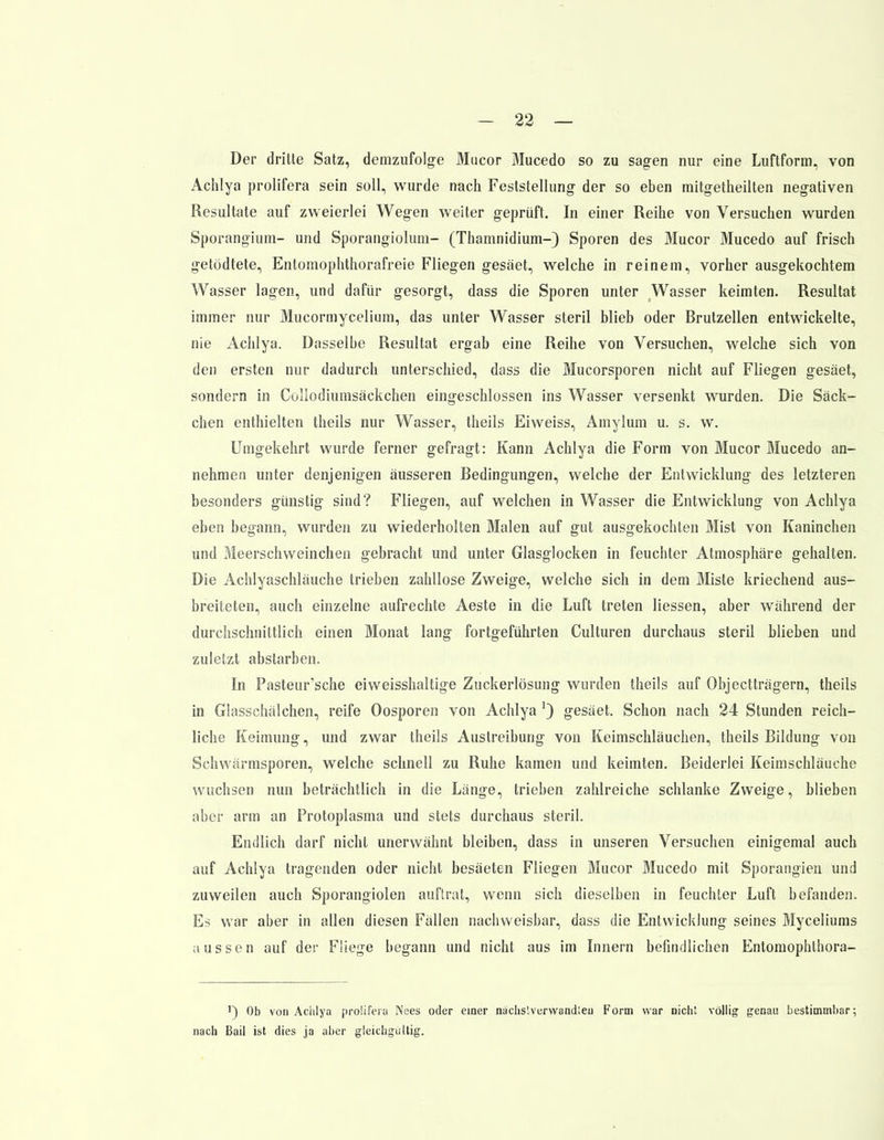 Der dritte Satz, demzufolge Mucor Mucedo so zu sagen nur eine Luftform, von Achlya prolifera sein soll, wurde nach Feststellung der so eben mitgetheilten negativen Resultate auf zweierlei Wegen weiter geprüft. In einer Reihe von Versuchen wurden Sporangium- und Sporangiolum- (Thamnidium-) Sporen des Mucor Mucedo auf frisch getödtete, Entomophthorafreie Fliegen gesäet, welche in reinem, vorher ausgekochtem Wasser lagen, und dafür gesorgt, dass die Sporen unter Wasser keimten. Resultat immer nur Mucormycelium, das unter Wasser steril blieb oder Brutzellen entwickelte, nie Achlya. Dasselbe Resultat ergab eine Reihe von Versuchen, welche sich von den ersten nur dadurch unterschied, dass die Mucorsporen nicht auf Fliegen gesäet, sondern in Collodiumsäckchen eingeschlossen ins Wasser versenkt wurden. Die Säck- chen enthielten theils nur Wasser, theils Eiweiss, Amylum u. s. w. Umgekehrt wurde ferner gefragt: Kann Achlya die Form von Mucor Mucedo an- nehmen unter denjenigen äusseren Bedingungen, welche der Entwicklung des letzteren besonders günstig sind? Fliegen, auf welchen in Wasser die Entwicklung von Achlya eben begann, wurden zu wiederholten Malen auf gut ausgekochten Mist von Kaninchen und Meerschweinchen gebracht und unter Glasglocken in feuchter Atmosphäre gehalten. Die Achlyaschläuche trieben zahllose Zweige, welche sich in dem Miste kriechend aus- breiteten, auch einzelne aufrechte Aeste in die Luft treten Hessen, aber während der durchschnittlich einen Monat lang fortgeführten Culturen durchaus steril blieben und zuletzt abstarben. In Pasteur'sche eiweisshaltige Zuckerlösung wurden theils auf Objectträgern, theils in Glasschälchen, reife Oosporen von Achlya ') gesäet. Schon nach 24 Stunden reich- liche Keimung, und zwar theils Austreibung von Keimschläuchen, theils Bildung von Schwärmsporen, welche schnell zu Ruhe kamen und keimten. Beiderlei Keimschläuche wuchsen nun beträchtlich in die Länge, trieben zahlreiche schlanke Zweige, blieben aber arm an Protoplasma und stets durchaus steril. Endlich darf nicht unerwähnt bleiben, dass in unseren Versuchen einigemal auch auf Achlya tragenden oder nicht besäeten Fliegen Mucor Mucedo mit Sporangien und zuweilen auch Sporangiolen auftrat, wenn sich dieselben in feuchter Luft befanden. Es war aber in allen diesen Fällen nachweisbar, dass die Entwicklung seines Myceliums aussen auf der Fliege begann und nicht aus im Innern befindlichen Entomophlhora- ') Ob von Achlya prolifera Nees oder einer nächslverwandleu Form war nicht völlig genau bestimmbar; nach Bail ist dies ja aber gleichgültig.