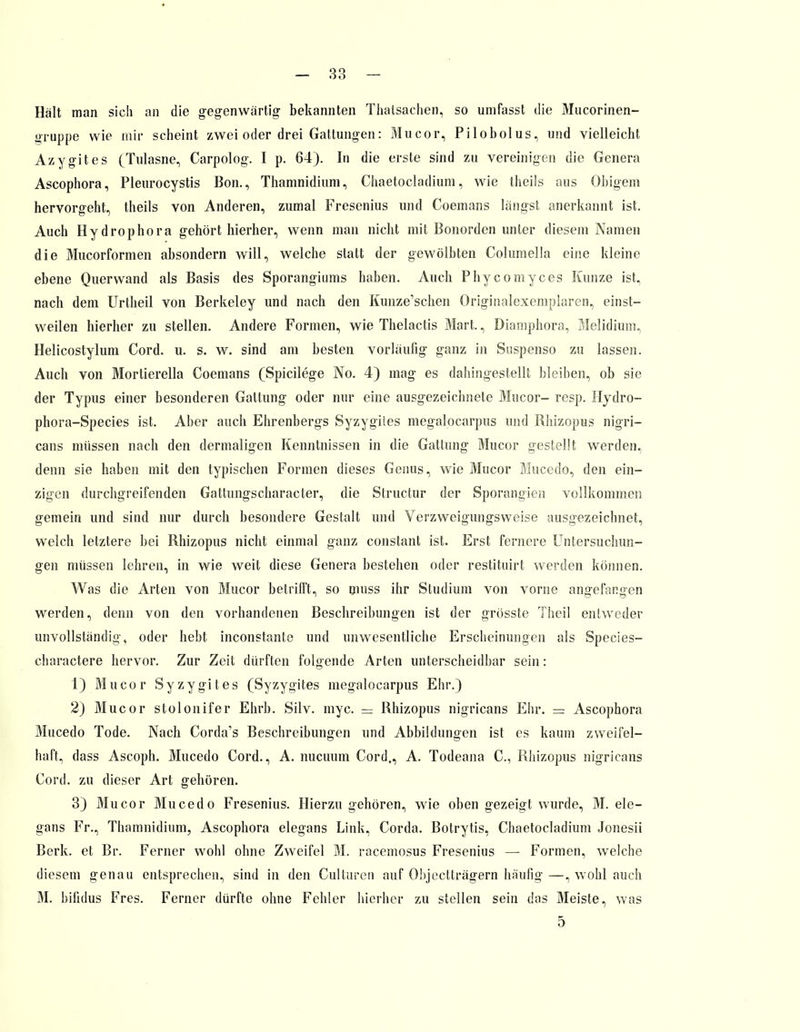 Hält man sich an die gegenwärtig bekannten Thatsachen, so umfasst die Mucorinen- gruppe wie mir scheint zwei oder drei Gattungen: Mucor, Pilobolus, und vielleicht Azygites (Tulasne, Carpolog. I p. 64). In die erste sind zu vereinigen die Genera Ascophora, Pleurocystis Bon., Thamnidium, Chaetocladium, wie theils aus Obigem hervorgeht, theils von Anderen, zumal Fresenius und Coemans längst anerkannt ist. Auch Hydrophora gehört hierher, wenn man nicht mit Bonorden unter diesem Namen die Mucorformen absondern will, welche statt der gewölbten Columella eine kleine ebene Querwand als Basis des Sporangiums haben. Auch Phycomyces Kunze ist, nach dem Urtheil von Berkeley und nach den Kunze'schen Originalexemplaren, einst- weilen hierher zu stellen. Andere Formen, wie Thelactis Mart., Diamphora, Melidium, Helicostylum Cord. u. s. w. sind am besten vorläufig ganz in Suspenso zu lassen. Auch von Mortierella Coemans (Spicilege No. 4) mag es dahingestellt bleiben, ob sie der Typus einer besonderen Gattung oder nur eine ausgezeichnete Mucor- resp. Hydro- phora-Species ist. Aber auch Ehrenbergs Syzygiies megalocarpus und Rhizopus nigri- cans müssen nach den dermaligen Kenntnissen in die Gattung Mucor gestellt werden, denn sie haben mit den typischen Formen dieses Genus, wie Mucor Mucedo, den ein- zigen durchgreifenden Gattimgscharacter, die Slructur der Sporangicn vollkommen gemein und sind nur durch besondere Gestalt und Verzweigungsweise ausgezeichnet, welch letztere bei Rhizopus nicht einmal ganz constant ist. Erst fernere Untersuchun- gen müssen lehren, in wie weit diese Genera bestehen oder restituirt werden können. Was die Arten von Mucor betrifft, so muss ihr Studium von vorne angefangen werden, denn von den vorhandenen Beschreibungen ist der grösste Theil entweder unvollständig, oder hebt inconstante und unwesentliche Erscheinungen als Species- charactere hervor. Zur Zeit dürften folgende Arten unterscheidbar sein: 1) Mucor Syzygites (Syzygites megalocarpus Ehr.) 2) Mucor stolonifer Ehrb. Silv. myc. = Rhizopus nigricans Ehr. = Ascophora Mucedo Tode. Nach Corda's Beschreibungen und Abbildungen ist es kaum zweifel- haft, dass Ascoph. Mucedo Cord., A. nucuum Cord,, A. Todeana C, Rhizopus nigricans Cord, zu dieser Art gehören. 3) Mucor Mucedo Fresenius. Hierzu gehören, wie oben gezeigt wurde, M. ele- gans Fr., Thamnidium, Ascophora elegans Link, Corda. Botrytis, Chaetocladium Jonesii Berk, et Br. Ferner wohl ohne Zweifel M. racemosus Fresenius — Formen, welche diesem genau entsprechen, sind in den Culturen auf Objectträgern häufig—, wohl auch M. bifidus Fres. Ferner dürfte ohne Fehler hierher zu stellen sein das Meiste, was 5