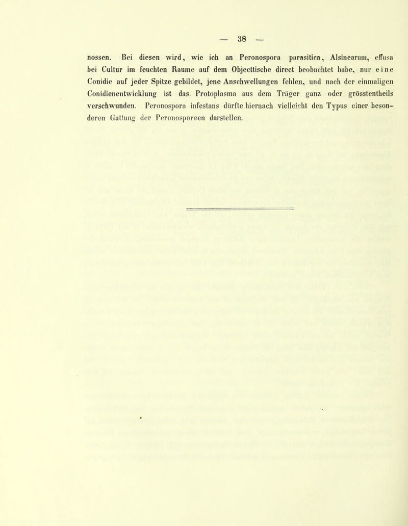 nossen. Bei diesen wird, wie ich an Peronospora parasitica, Alsinearum, effusa bei Cultur im feuchten Räume auf dem Objecttische direct beobachtet habe, nur eine Conidie auf jeder Spitze gebildet, jene Anschwellungen fehlen, und nach der einmaligen Conidienentwicklung ist das Protoplasma aus dem Träger ganz oder grösstentheils verschwunden. Peronospora infestans dürfte hiernach vielleicht den Typus einer beson- deren Gattung der Peronosporeen darstellen.