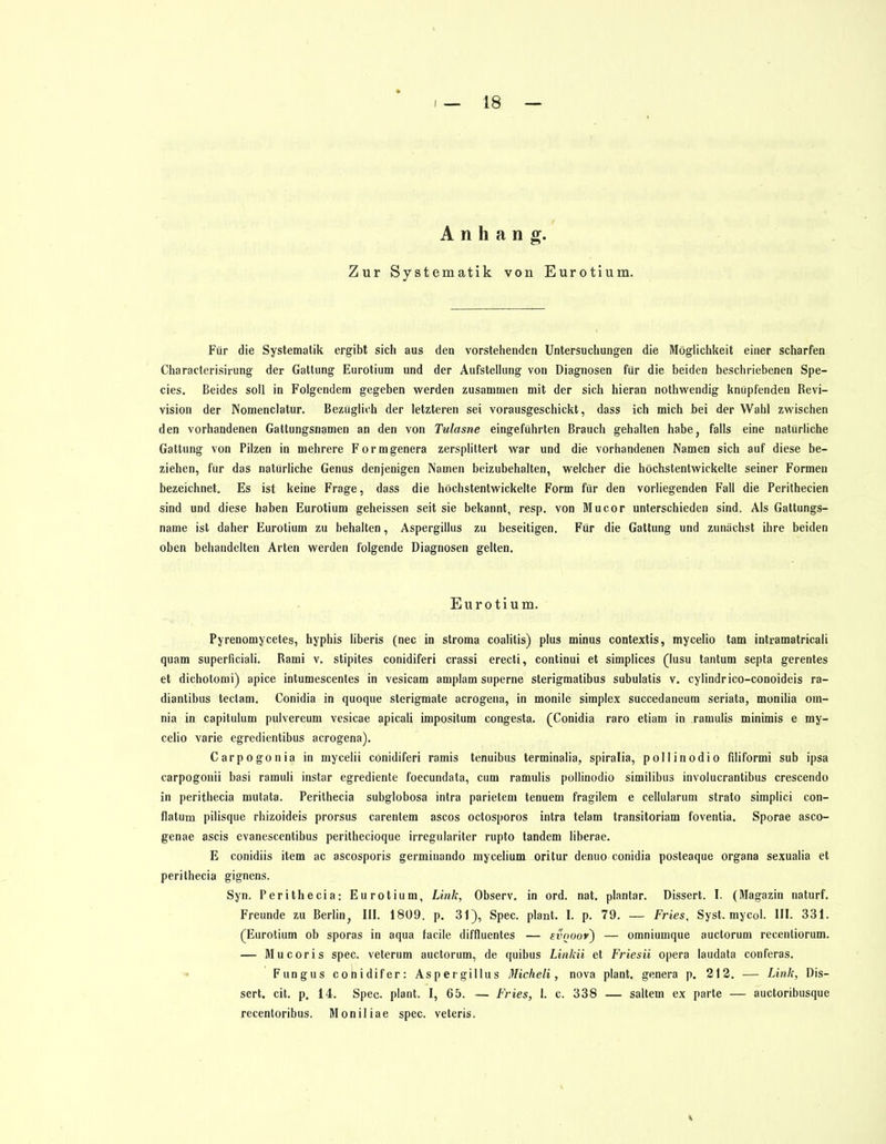 Anhang. Zur Systematik von Eurotium. Für die Systematik ergibt sich aus den vorstehenden Untersuchungen die Möglichkeit einer scharfen Characterisirung der Gattung Eurotium und der Aufstellung von Diagnosen für die beiden beschriebenen Spe- eles. Beides soll in Folgendem gegeben werden zusammen mit der sich hieran nothwendig knüpfenden Revi- vision der Nomenclatur. Bezüglich der letzteren sei vorausgeschickt, dass ich mich bei der Wahl zwischen den vorhandenen Gattungsnamen an den von Tulasne eingeführten Brauch gehalten habe, falls eine natürliche Gattung von Pilzen in mehrere Formgenera zersplittert war und die vorhandenen Namen sich auf diese be- ziehen, für das natürliche Genus denjenigen Namen beizubehalten, welcher die höchstentwickelte seiner Formen bezeichnet. Es ist keine Frage, dass die höchstentwickelte Form für den vorliegenden Fall die Perithecien sind und diese haben Eurotium geheissen seit sie bekannt, resp. von Mucor unterschieden sind. Als Gattungs- name ist daher Eurotium zu behalten, Aspergillus zu beseitigen. Für die Gattung und zunächst ihre beiden oben behandelten Arten werden folgende Diagnosen gelten. Eurotium. Pyrenomycetes, hyphis liberis (nec in stroma coalitis) plus minus contextis, mycelio tarn intramatricali quam superficiali. Rami v. stipites conidiferi crassi erecti, continui et simplices (lusu tantum septa gerentes et dichotomi) apice intumescentes in vesicam amplam superne sterigmatibus subulatis v. cylindrico-conoideis ra- diantibus tectam. Conidia in quoque sterigmate acrogena, in monile simplex succedaneum seriata, monilia oin- nia in capitulum pulvereum vesicae apicali imposilum congesta. (Conidia raro etiam in .ramulis minimis e my- celio varie egredientibus acrogena). Carpogonia in mycelii conidiferi ramis tenuibus terminalia, spiralia, pollinodio filiformi sub ipsa carpogonii basi ramuli instar egrediente foecundata, cum ramulis pollinodio similibus involucrantibus crescendo in perithecia mutata. Perithecia subglobosa intra parietem tenuem fragilem e cellularum strato simplici con- flatum pilisque rhizoideis prorsus carentem ascos octosporos intra telam transitoriam foventia. Sporae asco- genae ascis evanescentibus perithecioque irregulariter rupto tandem liberae. E conidiis item ac ascosporis germinando mycelium oritur denuo conidia posteaque Organa sexualia et perithecia gignens. Syn. Perithecia: Eurotium, Link, Observ. in ord. nat. plantar. Dissert. I. (Magazin naturf. Freunde zu Berlin, III. 1809. p. 31), Spec. plant. I. p. 79. — Fries, Syst. mycol. III. 331. (Eurotium ob sporas in aqua facile diffluentes — evnoof~) — omniumque auetorum recentiorum. — Mucoris spec. veterum auetorum, de quibus Linkii et Friesii opera laudata conferas. Fungus cohidifer: Aspergillus Micheli, nova plant, genera p. 212. — Link, Dis- sert. cit. p. 14. Spec. plant. I, 65. — Fries, I. c. 338 — saltem ex parte — auetoribusque recentoribus. Moniliae spec. veteris.