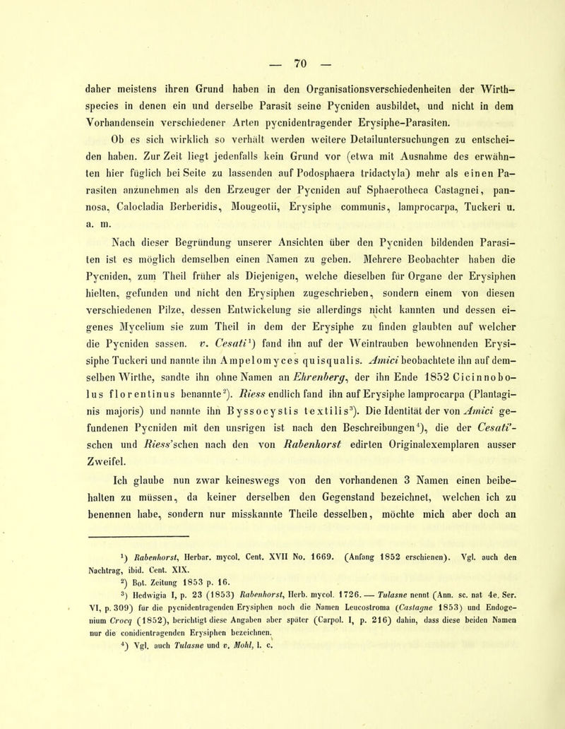 daher meistens ihren Grund haben in den Organisationsverschiedenheiten der Wirth- species in denen ein und derselbe Parasit seine Pycniden ausbildet, und nicht in dem Vorhandensein verschiedener Arten pycnidentragender Erysiphe-Parasiten. Ob es sich wirklich so verhalt werden weitere Detailuntersuchungen zu entschei- den haben. Zur Zeit liegt jedenfalls kein Grund vor (etwa mit Ausnahme des erwähn- ten hier füglich bei Seite zu lassenden auf Podosphaera tridactyla) mehr als einen Pa- rasiten anzunehmen als den Erzeuger der Pycniden auf Sphaerotheca Castagnei, pan- nosa, Calocladia Berberidis, Mougeotii, Erysiphe communis, lamprocarpa, Tuckeri u. a. m. Nach dieser Begründung unserer Ansichten über den Pycniden bildenden Parasi- ten ist es möglich demselben einen Namen zu geben. Mehrere Beobachter haben die Pycniden, zum Theil früher als Diejenigen, welche dieselben für Organe der Erysiphen hielten, gefunden und nicht den Erysiphen zugeschrieben, sondern einem von diesen verschiedenen Pilze, dessen Entwickelung sie allerdings nicht kannten und dessen ei- genes Mycelium sie zum Theil in dem der Erysiphe zu finden glaubten auf welcher die Pycniden sassen. v. Cesati1) fand ihn auf der Weintrauben bewohnenden Erysi- siphe Tuckeri und nannte ihn Ampelomyces quisqualis. Amicibeobachtete ihn auf dem- selben Wirthe, sandte ihn ohne Namen an Ehrenberg, der ihn Ende 1852 Cicinnobo- lus florentinus benannte2). Riess endlich fand ihn auf Erysiphe lamprocarpa (Plantagi- nis majoris) und nannte ihn Byssocystis textilis3). Die Identität der von Amici ge- fundenen Pycniden mit den unsrigen ist nach den Beschreibungen4), die der Cesati'- sehen und Riess'sehen nach den von Rabenhorst edirten Originalexemplaren ausser Zweifel. Ich glaube nun zwar keineswegs von den vorhandenen 3 Namen einen beibe- halten zu müssen, da keiner derselben den Gegenstand bezeichnet, welchen ich zu benennen habe, sondern nur misskannte Theile desselben, möchte mich aber doch an 1) Rabenhorst, Herbar. mycol. Cent. XVII No. 1669. (Anfang 1852 erschienen). Vgl. auch den Nachtrag, ibid. Cent. XIX. 2) Bot. Zeitung 1853 p. 16. 3) Hedwigia I, p. 23 (1853) Rabenhorst, Herb, mycol. 1726.— Tulasne nennt (Ann. sc. nat 4e. Ser. VI, p. 309) für die pyenidentragenden Erysiphen noch die Namen Leucostroma (Castagne 1853) und Endoge- nium Crocq (1852), berichtigt diese Angaben aber später (Carpol. I, p. 216) dahin, dass diese beiden Namen nur die conidientragenden Erysiphen bezeichnen. 4) Vgl. auch Tulasne und v, Mohl, 1. c.