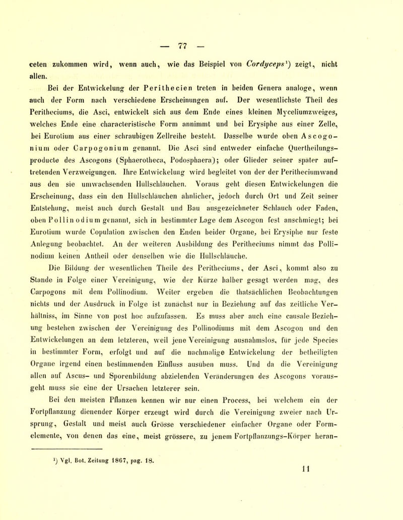 — 7? - ceten zukommen wird, wenn auch, wie das Beispiel von Cordyceps1) zeigt, nicht allen. Bei der Entwickelung der Perithecien treten in beiden Genera analoge, wenn auch der Form nach verschiedene Erscheinungen auf. Der wesentlichste Theil des Peritheciums, die Asci, entwickelt sich aus dem Ende eines kleinen Myceliumzweiges, welches Ende eine characteristische Form annimmt und bei Erysiphe aus einer Zelle, bei Eurolium aus einer schraubigen Zellreihe besteht. Dasselbe wurde obenAscogo- nium oder Carpogonium genannt. Die Asci sind entweder einfache Quertheilungs- producle des Ascogons (Sphaerolheca, Podosphaera); oder Glieder seiner später auf- tretenden Verzweigungen. Ihre Entwickelung wird begleitet von der der Peritheciumwand aus den sie umwachsenden Hüllschläuchen. Voraus geht diesen Entwickelungen die Erscheinung, dass ein den Hüllschläuchen ähnlicher, jedoch durch Ort und Zeit seiner Entstehung, meist auch durch Geslalt und Bau ausgezeichneter Schlauch oder Faden, oben Pollin odium genannt, sich in bestimmter Loge dem Ascogon fest anschmiegt; bei Eurotium wurde Copulation zwischen den Enden beider Organe, bei Erysiphe nur feste Anlegung beobachtet. An der weiteren Ausbildung des Peritheciums nimmt das Polli- nodium keinen Antheil oder denselben wie die Hüllschläuche. Die Bildung der wesentlichen Theile des Peritheciums, der Asci, kommt also zu Stande in Folge einer Vereinigung, wie der Kürze halber gesagt werden mag, des Carpogons mit dem Pollinodium. Weiter ergeben die thatsächlichen Beobachtungen nichts und der Ausdruck in Folge ist zunächst nur in Beziehung auf das zeitliche Ver- hällniss, im Sinne von post hoc aufzufassen. Es muss aber auch eine causale Bezieh- ung bestehen zwischen der Vereinigung des Pollinodiums mit dem Ascogon und den Entwickelungen an dem letzleren, wreil jene Vereinigung ausnahmslos, für jede Species in bestimmter Form, erfolgt und auf die nachmalige Entwickelung der betheiligten Organe irgend einen bestimmenden Einfluss ausüben muss. Und da die Vereinigung allen auf Ascus- und Sporenbildung abzielenden Veränderungen des Ascogons voraus- geht muss sie eine der Ursachen letzterer sein. Bei den meisten Pflanzen kennen wir nur einen Process, bei welchem ein der Fortpflanzung dienender Körper erzeugt wird durch die Vereinigung zweier nach Ur- sprung, Gestalt und meist auch Grösse verschiedener einfacher Organe oder Form- elemente, von denen das eine, meist grössere, zu jenem Fortpflanzungs-Körper heran- !) Vgl. Bot. Zeitung 1867, pag. 18. 11
