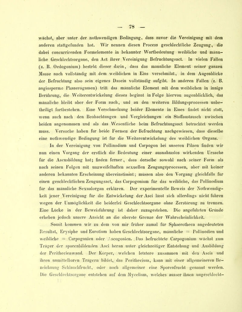 wächst, aber unter der nothvvendigen Bedingung, dass zuvor die Vereinigung mit dem anderen stattgefunden hat. Wir nennen diesen Process geschlechtliche Zeugung, die dabei concurrirenden Formelemente in bekannter Wortbedeutung weibliche und männ- liche Geschlechtsorgane, den Act ihrer Vereinigung Befruchtungsact. In vielen Fällen (z. B. Oedogonium) besteht dieser darin, dass das männliche Element seiner ganzen Masse nach vollständig mit dem weiblichen in Eins verschmilzt, in dem Augenblicke der Befruchtung also sein eigenes Dasein vollständig aufgibt. In anderen Fällen (z. B. angiosperme Phaneroganien) tritt das männliche Element mit dem weiblichen in innige Berührung, die Weiterentwickelung dieses beginnt in Folge hiervon augenblicklich, das männliche bleibt aber der Form nach, und an den weiteren Bildungsprocessen unbe- teiligt fortbestehen. Eine Verschmelzung beider Elemente in Eines findet nicht statt, wenn auch nach den Beobachtungen und Vergleichungen ein Stoffaustausch zvviscben beiden angenommen und als das Wesentliche beim Befruchtungsact betrachtet werden muss. Versuche haben für beide Formen der Befruchtung nachgewiesen, dass dieselbe eine nothwendige Bedingung ist für die Weiterentwickelung des weiblichen Organs. In der Vereinigung von Pollinodium und Carpogon bei unseren Pilzen finden wir nun einen Vorgang der erstlich die Bedeutung einer ausnahmslos wirkenden Ursache für die Ascusbildung hat; finden ferner, dass derselbe sowohl nach seiner Form als nach seinen Folgen mit unzweifelhaften sexuellen Zeugungsprocessen, aber mit keiner anderen bekannten Erscheinung übereinstimmt; müssen also den Vorgang gleichfalls für einen geschlechtlichen Zeugungsact, das Carpogonium für das weibliche, das Pollinodium für das männliche Sexualorgan erklären. Der experimentelle Beweis der Nothwendig- keit jener Vereinigung für die Entwicklung der Asci lässt sich allerdings nicht führen wegen der Unmöglichkeit die beiderlei Geschlechtsorgane ohne Zerstörung zu trennen. Eine Lücke in der Beweisführung ist daher zuzugestehen. Die angefühlten Gründe erheben jedoch unsere Ansicht an die oberste Grenze der Wahrscheinlichkeit. Somit kommen wir zu dem von mir früher zumal für Sphaerotheca angedeuteten Resultat, Erysiphe und Eurotinm haben Geschlechtsorgane, männliche = Pollinodien und weibliche = Carpogonien oder A scogonien. : Das befruchtete Carpogonium wächst zum Träger der sporenbildenden Asci heran unter gleichzeitiger Entstehung und Ausbildung der Perithecienwand. Der Körper, welchen letztere zusammen mit den Ascis und ihren unmittelbaren Trägern bildet, das Peritheciurn, kann mit einer allgemeineren Be- zeichnung Schlauchfrucht, oder noch allgemeiner eine Sporenfrucht genannt werden. Die Geschlechtsorgane entstehen auf dem Mycelium, welches ausser ihnen ungeschlecht-