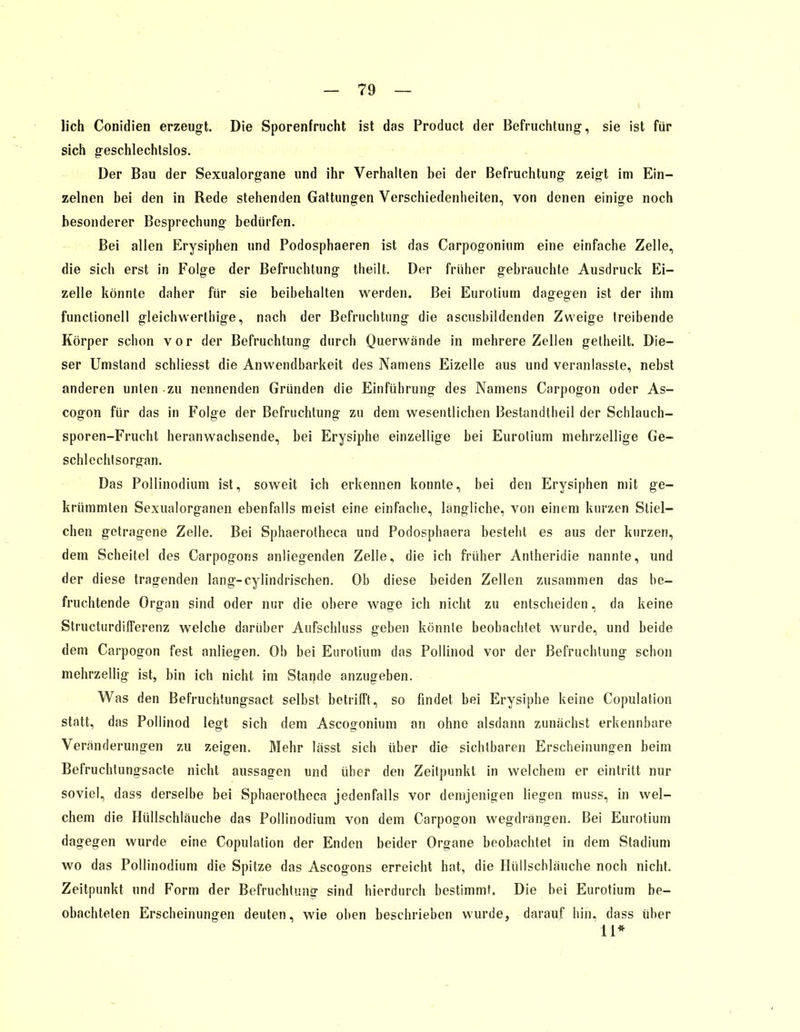 lieh Conidien erzeugt. Die Sporenfrucht ist das Product der Befruchtung, sie ist für sich geschlechtslos. Der Bau der Sexualorgane und ihr Verhalten bei der Befruchtung zeigt im Ein- zelnen bei den in Rede stehenden Gattungen Verschiedenheiten, von denen einige noch besonderer Besprechung bedürfen. Bei allen Erysiphen und Podosphaeren ist das Carpogonium eine einfache Zelle, die sich erst in Folge der Befruchtung theilt. Der früher gebrauchte Ausdruck Ei- zelle könnte daher für sie beibehalten werden. Bei Eurotium dagegen ist der ihm functionell gleichwerlhige, nach der Befruchtung die ascusbildenden Zweige treibende Körper schon vor der Befruchtung durch Querwände in mehrere Zellen getheilt. Die- ser Umstand schliesst die Anwendbarkeit des Namens Eizelle aus und veranlasste, nebst anderen unten -zu nennenden Gründen die Einführung des Namens Carpogon oder As- cogon für das in Folge der Befruchtung zu dem wesentlichen Bestandteil der Schlauch- sporen-Frucht heranwachsende, bei Erysiphe einzellige bei Eurotium mehrzellige Ge- schlechtsorgan. Das Pollinodium ist, soweit ich erkennen konnte, bei den Erysiphen mit ge- krümmten Sexualorganen ebenfalls meist eine einfache, längliche, von einem kurzen Stiel- chen getragene Zelle. Bei Sphaerotheca und Podosphaera besteht es aus der kurzen, dem Scheitel des Carpogons anliegenden Zelle, die ich früher Antheridie nannte, und der diese tragenden lang-cylindrischen. Ob diese beiden Zellen zusammen das be- fruchtende Organ sind oder nur die obere wage ich nicht zu entscheiden, da keine Structurdifferenz welche darüber Aufschluss geben könnte beobachtet wurde, und beide dem Carpogon fest anliegen. Ob bei Eurotium das Pollinod vor der Befruchtung schon mehrzellig ist, bin ich nicht im Stande anzugeben. Was den Befruchtungsact selbst betrifft, so findet bei Erysiphe keine Copulation statt, das Pollinod legt sich dem Ascogonium an ohne alsdann zunächst erkennbare Veränderungen zu zeigen. Mehr lässt sich über die sichtbaren Erscheinungen beim Befruchtungsacte nicht aussagen und über den Zeitpunkt in welchem er eintritt nur soviel, dass derselbe bei Sphaerotheca jedenfalls vor demjenigen liegen muss, in wel- chem die Hüllschläuche das Pollinodium von dem Carpo£on wegdrängen. Bei Eurotium dagegen wurde eine Copulation der Enden beider Organe beobachtet in dem Stadium wo das Pollinodium die Spitze das Ascogons erreicht hat, die Hüllschläuche noch nicht. Zeitpunkt und Form der Befruchtung sind hierdurch bestimmt. Die bei Eurotium be- obachteten Erscheinungen deuten, wie oben beschrieben wurde, darauf bin, dass über 11*