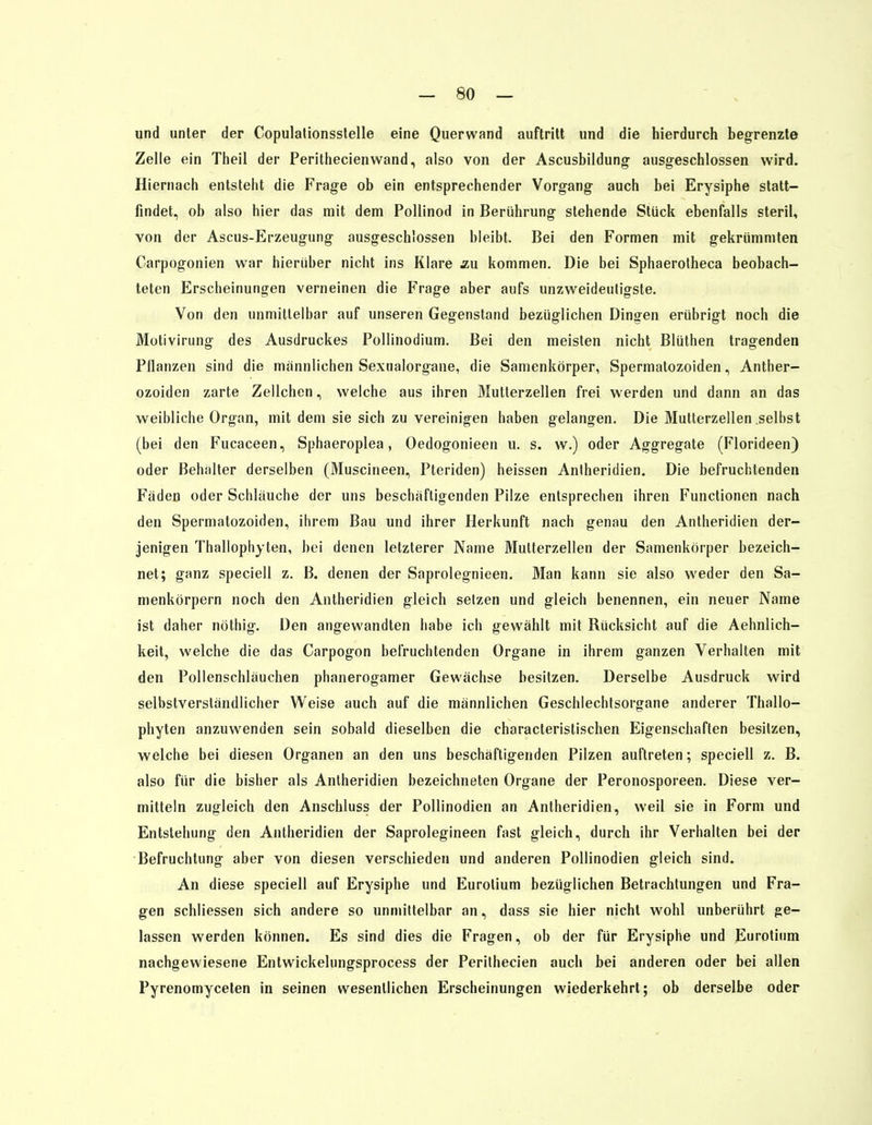 — SO- und unter der Copulalionsstelle eine Querwand auftritt und die hierdurch begrenzte Zelle ein Theil der Perithecienwand, also von der Ascusbildung ausgeschlossen wird. Hiernach entsteht die Frage ob ein entsprechender Vorgang auch bei Erysiphe statt- findet, ob also hier das mit dem Pollinod in Berührung stehende Stück ebenfalls steril, von der Ascus-Erzeugung ausgeschlossen bleibt. Bei den Formen mit gekrümmten Carpogonien war hierüber nicht ins Klare äu kommen. Die bei Sphaerotheca beobach- teten Erscheinungen verneinen die Frage aber aufs unzweideutigste. Von den unmittelbar auf unseren Gegenstand bezüglichen Dingen erübrigt noch die Motivirung des Ausdruckes Pollinodium. Bei den meisten nicht Blüthen tragenden Pflanzen sind die mannlichen Sexualorgane, die Samenkörper, Spermatozoiden, Anther- ozoiden zarte Zellchen, welche aus ihren Mutterzellen frei werden und dann an das weibliche Organ, mit dem sie sich zu vereinigen haben gelangen. Die Mutterzellen selbst (bei den Fucaceen, Sphaeroplea, Oedogonieen u. s. w.) oder Aggregate (Florideen) oder Behälter derselben (Muscineen, Pteriden) heissen Antheridien. Die befruchtenden Faden oder Schlauche der uns beschäftigenden Pilze entsprechen ihren Functionen nach den Spermatozoiden, ihrem Bau und ihrer Herkunft nach genau den Antheridien der- jenigen Thallophyten, bei denen letzterer Name Mutterzellen der Samenkörper bezeich- net; ganz speciell z. B. denen der Saprolegnieen. Man kann sie also weder den Sa- menkörpern noch den Antheridien gleich setzen und gleich benennen, ein neuer Name ist daher nöthig. Den angewandten habe ich gewählt mit Rücksicht auf die Aehnlich- keit, welche die das Carpogon befruchtenden Organe in ihrem ganzen Verhalten mit den Pollenschläuchen phanerogamer Gewächse besitzen. Derselbe Ausdruck wird selbstverständlicher Weise auch auf die männlichen Geschlechtsorgane anderer Thallo- phyten anzuwenden sein sobald dieselben die characteristischen Eigenschaften besitzen, welche bei diesen Organen an den uns beschäftigenden Pilzen auftreten; speciell z. B. also für die bisher als Antheridien bezeichneten Organe der Peronosporeen. Diese ver- mitteln zugleich den Anschluss der Pollinodien an Antheridien, weil sie in Form und Entstehung den Antheridien der Saprolegineen fast gleich, durch ihr Verhalten bei der Befruchtung aber von diesen verschieden und anderen Pollinodien gleich sind. An diese speciell auf Erysiphe und Eurotium bezüglichen Betrachtungen und Fra- gen schliessen sich andere so unmittelbar an, dass sie hier nicht wohl unberührt ge- lassen werden können. Es sind dies die Fragen, ob der für Erysiphe und Eurotium nachgewiesene Entwickelungsprocess der Perithecien auch bei anderen oder bei allen Pyrenomyceten in seinen wesentlichen Erscheinungen wiederkehrt; ob derselbe oder