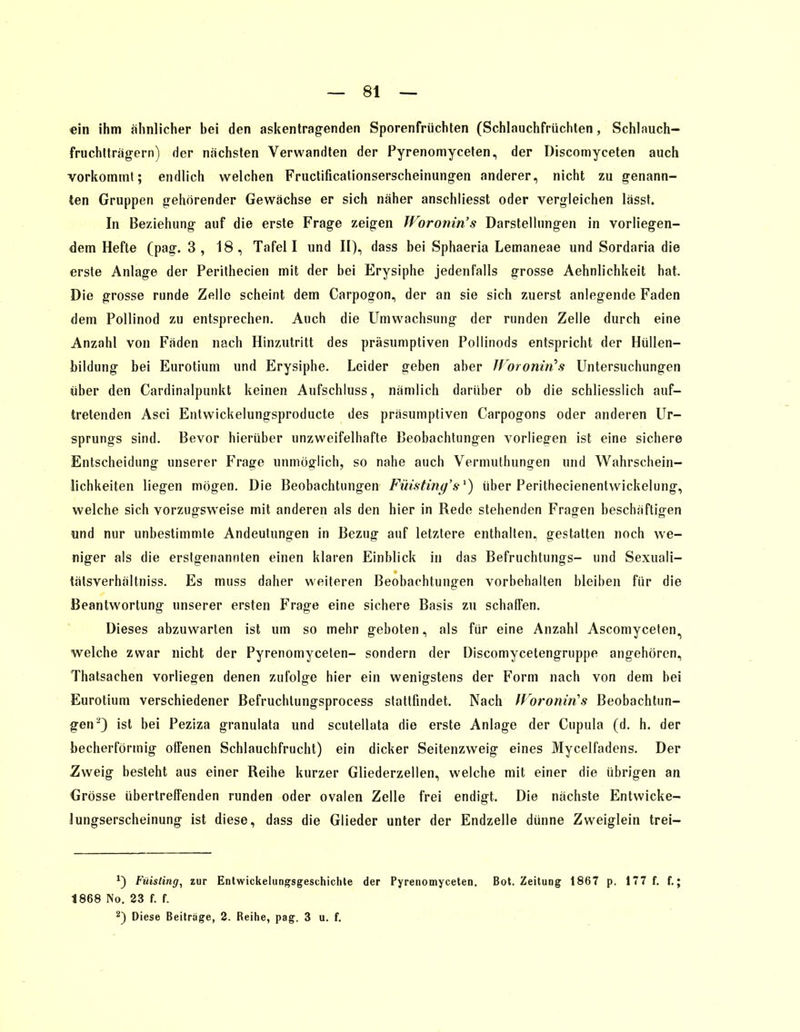 ein ihm ähnlicher bei den askentragenden Sporenfrüchten (Schlauchfrüchten, Schlauch- fruchtträgern) der nächsten Verwandten der Pyrenomyceten, der Discomyceten auch vorkommt; endlich welchen Fructificationserscheinungen anderer, nicht zu genann- ten Gruppen gehörender Gewächse er sich näher anschliesst oder vergleichen lässt. In Beziehung auf die erste Frage zeigen Woronin's Darstellungen in vorliegen- dem Hefte (pag. 3, 18, Tafel I und II), dass bei Sphaeria Lemaneae und Sordaria die erste Anlage der Perithecien mit der bei Erysiphe jedenfalls grosse Aehnlichkeit hat. Die grosse runde Zelle scheint dem Carpogon, der an sie sich zuerst anlegende Faden dem Pollinod zu entsprechen. Auch die Umwachsung der runden Zelle durch eine Anzahl von Fäden nach Hinzutritt des präsumptiven Pollinods entspricht der Hüllen- bildung bei Eurotium und Erysiphe. Leider geben aber Woronin's Untersuchungen über den Cardinalpunkt keinen Aufschluss, nämlich darüber ob die schliesslich auf- tretenden Asci Entwickelungsproducte des präsumptiven Carpogons oder anderen Ur- sprungs sind. Bevor hierüber unzweifelhafte Beobachtungen vorliegen ist eine sichere Entscheidung unserer Frage unmöglich, so nahe auch Vermuthungen und Wahrschein- lichkeiten liegen mögen. Die Beobachtungen Füisting's1) über Perithecienenlwickelung, welche sich vorzugsweise mit anderen als den hier in Rede stehenden Fragen beschäftigen und nur unbestimmte Andeutungen in Bezug auf letztere enthalten, gestatten noch we- niger als die erstgenannten einen klaren Einblick in das Befruchtungs- und Sexuali- tätsverhältniss. Es muss daher weiteren Beobachtungen vorbehalten bleiben für die Beantwortung unserer ersten Frage eine sichere Basis zu schaffen. Dieses abzuwarten ist um so mehr geboten, als für eine Anzahl Ascomyceten^ welche zwar nicht der Pyrenomyceten- sondern der Discomycetengruppe angehören, Thatsachen vorliegen denen zufolge hier ein wenigstens der Form nach von dem bei Eurotium verschiedener Befruchlungsprocess stattfindet. Nach WoronirCs Beobachtun- gen2) ist bei Peziza granulata und scutellata die erste Anlage der Cupula (d. h. der becherförmig offenen Schlauchfrucht) ein dicker Seitenzweig eines Mycelfadens. Der Zweig besteht aus einer Reihe kurzer Gliederzellen, welche mit einer die übrigen an Grösse übertreffenden runden oder ovalen Zelle frei endigt. Die nächste Entwicke- lungserscheinung ist diese, dass die Glieder unter der Endzelle dünne Zweiglein trei- x) Füisting, zur Entwickelungsgeschichle der Pyrenomyceten. Bot. Zeitung 1867 p. 177 f. f.; 1868 No. 23 f. f. 2) Diese Beitrage, 2. Reihe, pag. 3 u. f.