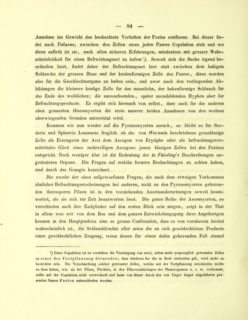 Annahme ins Gewicht das beobachtele Verhalten der Peziza confluens. Bei dieser fin- det nach Tulasne, zwischen den Zellen eines jeden Paares Copulalion statt und wo diese auftritt ist sie, nach allen sicheren Erfahrungen, mindestens mit grosser Wahr- scheinlichkeit für einen Befruchtungsact zu halten1). Soweit sich die Sache irgend be- urtheilen lässt, findet daher der Befruchtungsact hier statt zwischen dem hakigen Schlauche der grossen Blase und der keulenförmigen Zelle des Paares, diese werden also für die Geschlechtsorgane zu halten sein, und zwar nach den vorliegenden Ab- bildungen die kleinere keulige Zelle für das mannliche, der hakenförmige Schlauch für das Ende des weiblichen; die umwachsenden, später ascusbildenden Hyphen aber für Befruchtungsproducle. Es ergibt sich hiernach von selbst, dass auch für die anderen oben genannten Discomyceten die erste unserer beiden Annahmen von den weitaus überwiegenden Gründen unterstützt wird. Kommen wir nun wieder auf die Pyrenomycelen zurück, so bleibt es für Sor- daria und Sphaeria Lemaneae fraglich ob die von Woronin beschriebene grossblasige Zelle als Erzeugerin der Asci dem Ascogon von Erysiphe oder als befruchtungsver- mittelndes Glied eines mehrzelligen Ascogons jenen blasigen Zellen bei den Pezizen entspricht. Noch weniger klar ist die Bedeutung der in Füisting^s Beschreibungen an- gedeuteten Organe. Die Fragen auf welche fernere Beobachtungen zu achten habeny sind durch das Gesagte bezeichnet. Die zweite der oben aufgeworfenen Fragen, die nach dem etwaigen Vorkommen ähnlicher Befruchtungserscheinungen bei anderen, nicht zu den Pyrenomycelen gehören- den thecasporen Pilzen ist in den vorstehenden Auseinandersetzungen soweit beant- wortet, als sie sich zur Zeit beantworten lässt. Die ganze Reihe der Ascomyceten, so verschieden auch ihre Endglieder auf den ersten Blick sein mögen, zeigt in der That in allem was wir von dem Bau und dem ganzen Entwicklungsgang ihrer Angehörigen kennen in den Hauptpunkten eine so grosse Conformität, dass es von vornherein höchst wahrscheinlich ist, die Schlauchfrüchte aller seien die an sich geschlechtslose Producle einer geschlechtlichen Zeugung, wenn dieses für einen dahin gehörenden Fall einmal *) Unter Copulalion ist zu verstehen die Vereinigung von zwei, selten mehr ursprünglich getrennten Zellen zu einer der Fortpflanzung dienenden; dass letzteres für die in Rede stehenden gilt, wird nicht zu bestreiten sein. Die Verschmelzung solcher getrennter Zellen, welche mit der Fortpflanzung entschieden nichts zu thun habenj wie sie bei Pilzen, Flechten, in den Fibrovasalsträngen der Phanerogamen u. s. w. vorkommt, sollte mit der Copulation nicht verwechselt und kann von dieser durch den von Unger längst eingeführten pas- senden Namen F u si o n unterschieden werden.