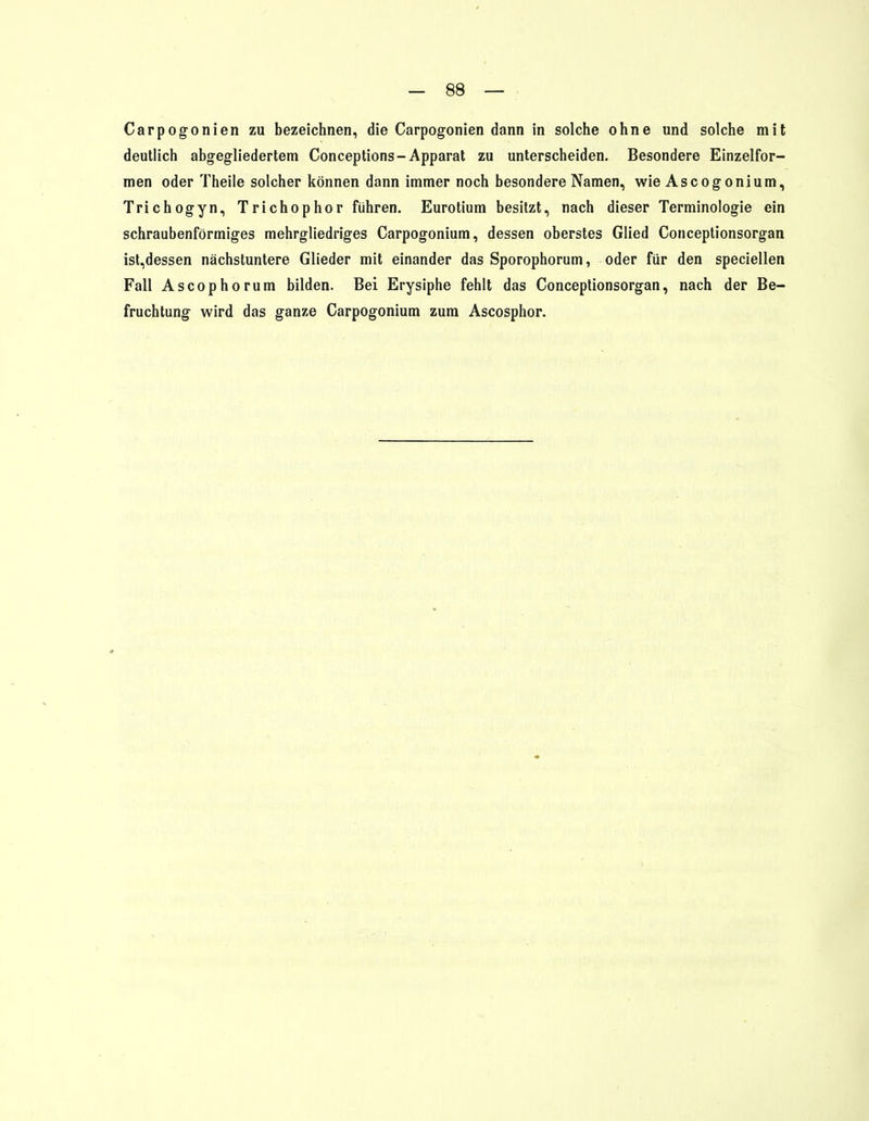 Carpogonien zu bezeichnen, die Carpogonien dann in solche ohne und solche mit deutlich abgegliedertem Conceptions-Apparat zu unterscheiden. Besondere Einzelfor- men oder Theile solcher können dann immer noch besondere Namen, wie Ascogonium, Trichogyn, Trichophor führen. Eurotium besitzt, nach dieser Terminologie ein schraubenförmiges mehrgliedriges Carpogonium, dessen oberstes Glied Conceptionsorgan ist,dessen nächstuntere Glieder mit einander das Sporophorum, oder für den speciellen Fall Ascophorum bilden. Bei Erysiphe fehlt das Conceptionsorgan, nach der Be- fruchtung wird das ganze Carpogonium zum Ascosphor.