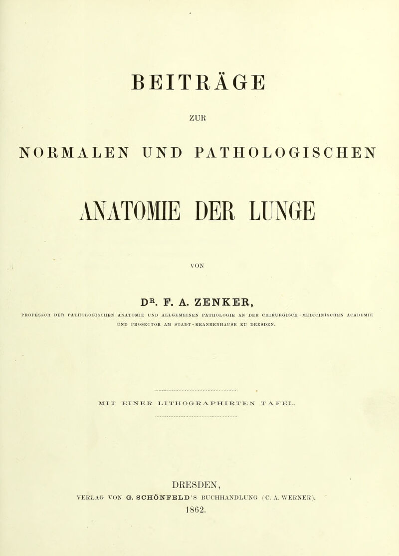 BEITRÄGE ZUR NORMALEN UND PATHOLOGISCHEN VNATOMIE DER LUNGE VON D^. F. A. ZENKER, PROFESSOK DER l'ATHOLOGISCHEN ANATOMIE UND ALLGEMEINEN PATHOLOGIE AN DEli CHIRURGISCH - MEDICINISCHEN ACADEMIE UND TROSECTOR AM STADT - KRANKENHAUSE ZU DRESDEN. MIT EINER LITIIOGE A.PIIIETEN Tj^lFEL. DRESDEN, VERLAG VON G. SCHÖNFELD'S BUCHHANDLUNG (C.A.WERNER). 1862.