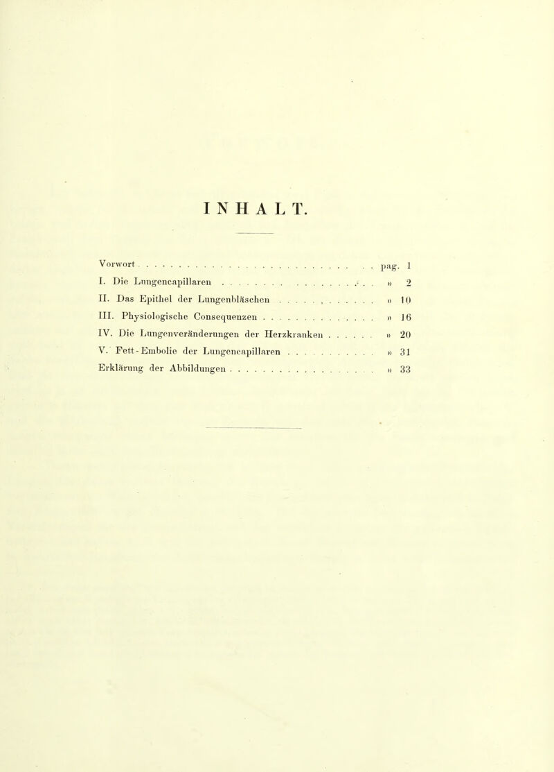 INHALT. Vorwort pf-g- 1 I. Die Lnngencapillaren ' . . » 2 II. Das Epithel der Lungenbläschen , »10 III. Physiologische Consequenzen » J6 IV. Die Lungenveränderungen der Herzkranken »20 V. Fett-Embolie der Lungencapillaren »31 Erklärung der Abbildungen »33