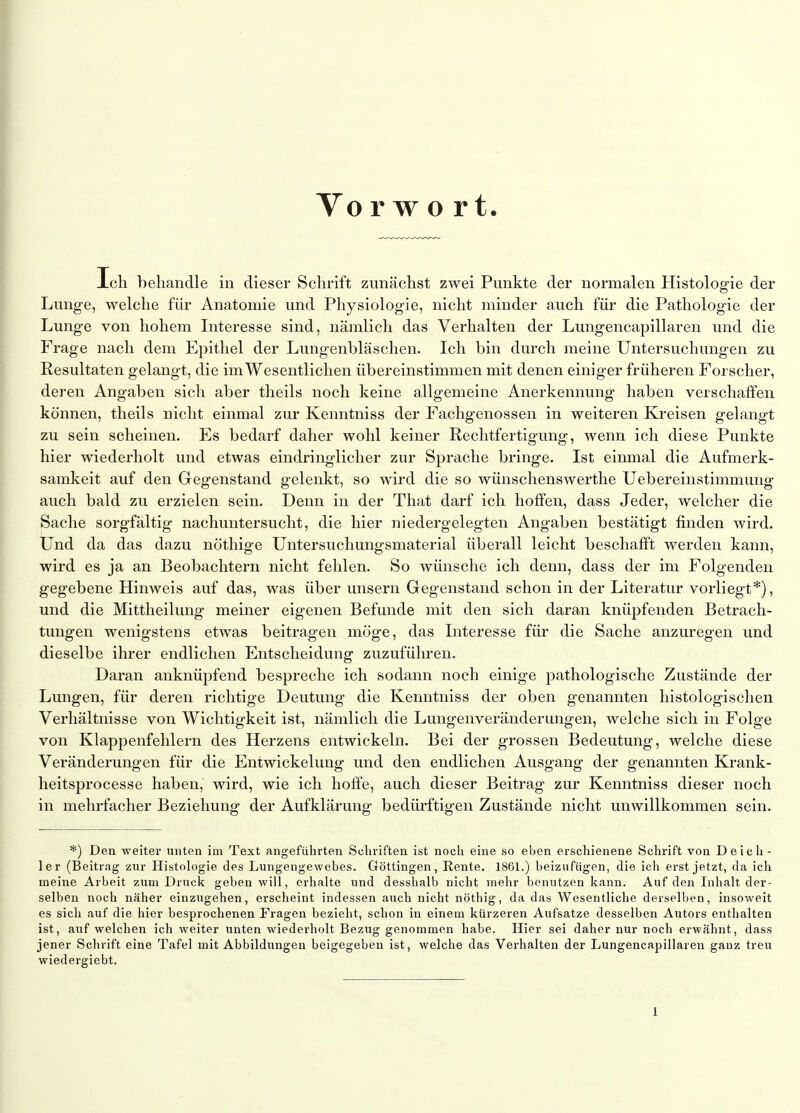 Vo r w o rt Ich behandle in dieser Schrift zunächst zwei Punkte der normalen Histoloofie der Lunge, welche für Anatomie und Physiologie, nicht minder auch für die Pathologie der Lunge von hohem Interesse sind, nämlich das Verhalten der Lungencapillaren und die Frage nach dem Epithel der Lungenbläschen. Ich bin durch meine Untersuchungen zu Resultaten gelangt, die im Wesentlichen übereinstimmen mit denen einiger früheren Forscher, deren Angaben sich aber theils noch keine allgemeine Anerkennung haben verschaffen können, theils nicht einmal zur Kenntniss der Fachgenossen in weiteren Kreisen gelangt zu sein scheinen. Es bedarf daher wohl keiner Rechtfertigung, wenn ich diese Punkte hier wiederholt und etwas eindringlicher zur Sprache bringe. Ist einmal die Aufmerk- samkeit auf den Gegenstand gelenkt, so wird die so wünschenswerthe Uebereinstimmung auch bald zu erzielen sein. Denn in der That darf ich hoffen, dass Jeder, welcher die Sache sorgfältig nachuntersucht, die hier niedergelegten Angaben bestätigt finden wird. Und da das dazu nöthige Untersuchungsmaterial überall leicht beschafft werden kann, wird es ja an Beobachtern nicht fehlen. So wünsche ich denn, dass der im Folgenden gegebene Hinweis auf das, was über unsern Gegenstand schon in der Literatur vorliegt*), und die Mittheilung meiner eigenen Befunde mit den sich daran knüpfenden Betrach- tungen wenigstens etwas beitragen möge, das Interesse für die Sache anzuregen und dieselbe ihrer endlichen Entscheidung zuzuführen. Daran anknüpfend bespreche ich sodann noch einige pathologische Zustände der Lungen, für deren richtige Deutung die Kenntniss der oben genannten histologischen Verhältnisse von Wichtigkeit ist, nämlich die Lungenveränderungen, welche sich in Folge von Klappenfehlern des Herzens entwickeln. Bei der grossen Bedeutung, welche diese Veränderungen für die Entwickelung und den endlichen Ausgang der genannten Krank- heitsprocesse haben, wird, wie ich hoffe, auch dieser Beitrag zur Kenntniss dieser noch in mehrfacher Beziehung der Aufklärung bedürftigen Zustände nicht unwillkommen sein. *) Den weiter unten im Text angeführten Schriften ist noch eine so eben erschienene Schrift von Deich- 1er (Beitrag zur Histologie des Lungengewebes. Göttingen, Rente. 1861.) beizufügen, die ich erst jetzt, da ich meine Arbeit zum Druck geben will, erhalte und desshalb nicht melir benutzen kann. Auf den Inhalt der- selben noch näher einzugehen, erscheint indessen auch nicht nöthig, da das Wesentliche derselben, insoweit es sich auf die hier besprochenen Fragen bezieht, schon in einem kürzeren Aufsatze desselben Autors enthalten ist, auf welchen ich weiter unten wiederholt Bezug genommen habe. Hier sei daher nur noch erwähnt, dass jener Schrift eine Tafel mit Abbildungen beigegeben ist, welche das Verhalten der Lungencapillaren ganz treu wiedergiebt.