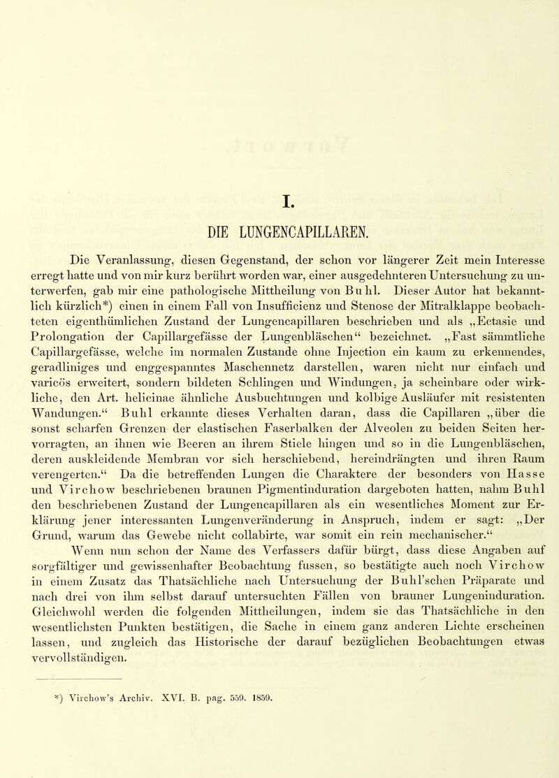 DIE LUNGENCAPILLAREN. Die Veranlassung-, diesen Gegenstand, der schon vor längerer Zeit mein Interesse erregt liatte und von mir kurz berülirt worden war, einer ausgedehnteren Untersuchung zu un- terwerfen, gab mir eine pathologische Mittheilung von Buhl. Dieser Autor hat bekannt- lich kürzlich*) einen in einem Fall von Insufficienz und Stenose der Mitralklappe beobach- teten eigenthümlichen Zustand der Lungencapillaren beschrieben und als ,^Ectasie und Prolongation der Capillargefässe der Lungenbläschen bezeichnet. „Fast sämmtliche Capillargefässe, welche im normalen Zustande ohne Injection ein kaum zu erkennendes, geradliniges und enggespanntes Maschennetz darstellen, waren nicht nur einfach und varicös erweitert, sondern bildeten Schlingen und Windungen, ja scheinbare oder wirk- liche, den Art. helicinae ähnliche Ausbuchtungen und kolbige Ausläufer mit resistenten Wandungen. Buhl erkannte dieses Verhalten daran, dass die Capillaren ,,über die sonst scharfen Grenzen der elastischen Faserbalken der Alveolen zu beiden Seiten her- vorragten, an ihnen wie Beeren an ihrem Stiele hingen und so in die Lungenbläschen, deren auskleidende Membran vor sich herschiebend, hereindrängten und ihren Raum verengerten. Da die betreffenden Lungen die Charaktere der besonders von Hasse und Virchow beschriebenen braunen Pigmentinduration dargeboten hatten, nahm Buhl den beschriebenen Zustand der Lungencapillaren als ein wesentliches Moment zur Er- klärung jener interessanten Lungenveränderung in Anspruch, indem er sagt: ,,Der Grund, warum das Gewebe nicht collabirte, war somit ein rein mechanischer. Wenn nun schon der Name des Verfassers dafür bürgt, dass diese Angaben auf sorgfältiger und gewissenhafter Beobachtung fussen, so bestätigte auch noch Virchow in einem Zusatz das Thatsächliche nach Untersuchung der Bulil'schen Präparate und nach drei von ihm selbst darauf untersuchten Fällen von brauner Lungeninduration. Gleichwohl werden die folgenden Mittheilungen, indem sie das Thatsächliche in den wesentlichsten Punkten bestätigen, die Sache in einem ganz anderen Lichte erscheinen lassen, und zugleich das Historische der darauf bezüglichen Beobachtungen etwas vervollständigen. *) Virchow's Archiv. XVI. B. pag. 559. 1859.