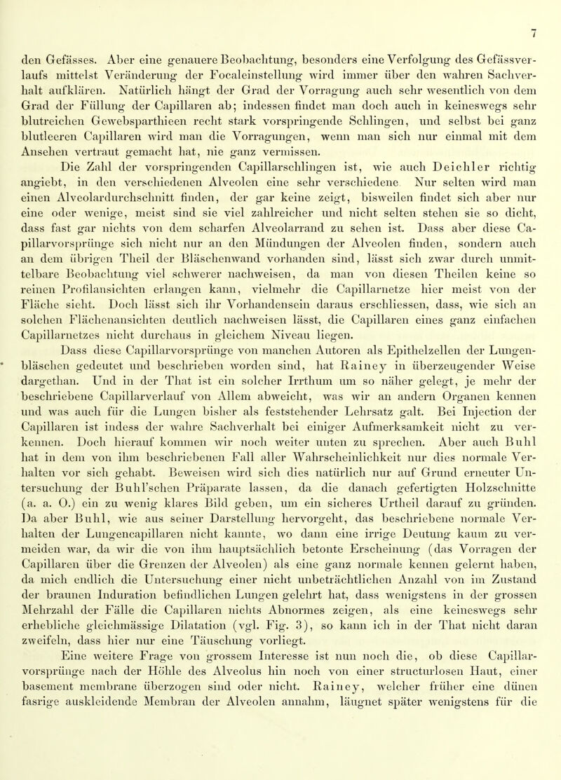 den Gefässes. Aber eine genauere Beobaclitung, besonders eine Verfolg-ung des Gefässver- laiifs mittelst Veränderung der Focaleinstellung wird immer über den wahren Sachver- halt aufklären. Natürlich hängt der Grad der Vorragung auch sehr wesentlich von dem Grad der Füllung der Capillaren ab; indessen findet man doch auch in keineswegs sehr blutreichen Gewebsparthieen recht stark vorspringende Schlingen, und selbst bei ganz blutleeren Capillaren wird man die Vorragungen, wenn man sich nur einmal mit dem Ansehen vertraut gemacht hat, nie ganz vermissen. Die Zahl der vorspringenden Capillarschlingen ist, wie auch Deichler richtig angiebt, in den verschiedenen Alveolen eine sehr verschiedene. Nur selten wird man einen Alveolardurchschnitt finden, der gar keine zeigt, bisweilen findet sich aber nur eine oder wenige, meist sind sie viel zahlreicher und nicht selten stehen sie so dicht, dass fast gar nichts von dem scharfen Alveolarrand zu sehen ist. Dass aber diese Ca- pillarvorsprünge sich nicht nur an den Mündungen der Alveolen finden, sondern auch an dem übrigen Theil der Bläschenwand vorhanden sind, lässt sich zwar durch unmit- telbare Beobachtung viel schwerer nachweisen, da man von diesen Theilen keine so reinen Profilansichten erlangen kann, vielmehr die Capillarnetze hier meist von der Fläche sieht. Doch lässt sich ihr Vorhandensein daraus erschliessen, dass, wie sich an solchen Flächenansichten deutlich nachweisen lässt, die Capillaren eines ganz einfachen Capillarnetzes nicht durchaus in gleichem Niveau liegen. Dass diese Caj^illarvorsprünge von manchen Autoren als Epithelzellen der Lungen- • bläschen gedeutet und beschrieben worden sind, hat Rainey in überzeugender Weise dargethan. Und in der That ist ein solcher Irrthum um so näher gelegt, je mehr der beschriebene Capillarverlauf von Allem abweicht, was wir an andern Organen kennen und was auch für die Lungen bisher als feststehender Lehrsatz galt. Bei Injection der Capillaren ist indess der wahre Sachverhalt bei einiger Aufmerksamkeit nicht zu ver- kennen. Doch hierauf kommen wir noch weiter unten zu sprechen. Aber auch Buhl hat in dem von ihm beschriebenen Fall aller Wahrscheinlichkeit nur dies normale Ver- halten vor sich gehabt. Beweisen wird sich dies natürlich nur auf Grund erneuter Un- tersuchung der BuhTschen Präparate lassen, da die danach gefertigten Holzschnitte (a. a. 0.) ein zu wenig klares Bild geben, um ein sicheres Urtlieil darauf zu gründen. Da aber Buhl, wie aus seiner Darstellung hervorgeht, das beschriebene normale Ver- halten der Lungencapillaren nicht kannte, wo dann eine irrige Deutung kaum zu ver- meiden war, da wir die von ihm hauptsächlich betonte Erscheinung (das Vorragen der Capillaren über die Grenzen der Alveolen) als eine ganz normale kennen gelernt haben, da mich endlich die Untersuchung einer nicht unbeträchtlichen Anzahl von im Zustand der braunen Induration befindlichen Lungen gelehrt hat, dass wenigstens in der grossen Mehrzahl der Fälle die Capillaren nichts Abnormes zeigen, als eine keineswegs sehr erhebliche gleichmässige Dilatation (vgl. Fig. 3), so kann ich in der That nicht daran zweifeln, dass hier nur eine Täuschung vorliegt. Eine weitere Frage von grossem Interesse ist nun noch die, ob diese Capillar- vorsprünge nach der Höhle des Alveolus hin noch von einer structurlosen Haut, einer basement membrane überzogen sind oder nicht. Rainey, welcher früher eine dünen fasrige auskleidende Membran der Alveolen annahm, läugnet später wenigstens für die