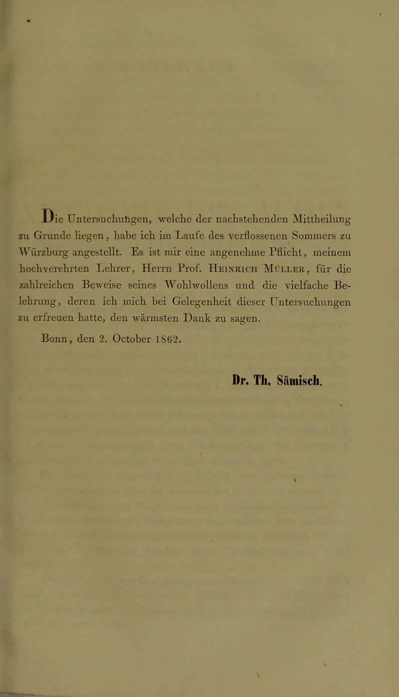 Die Untersuchuligen, welche der nachstehenden Mittheilung zu Grunde liegen, habe ich im Laufe des verflossenen Sommers zu Würzburg angestellt. Es ist mir eine angenehme Pflicht, meinem hochverehrten Lehrer, Herrn Prof. Heinrich Müller, für die zahlreichen Beweise seines Wohlwollens und die vielfache Be- lehrung, deren ich mich bei Gelegenheit dieser Untersuchungen zu erfreuen hatte, den wärmsten Dank zu sagen. Bonn, den 2. October 1862. Dr. Th, Sämisch.