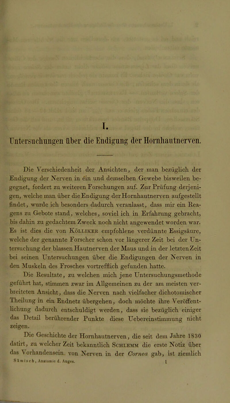 Untersuchungen über die Endigung der HornliautnerYen. Die Verschiedenheit der Ansichten, der man bezüglich der Endigung der Nerven in ein und demselben Gewebe bisweilen be- gegnet, fordert zu weiteren Forschungen auf. Zur Prüfung derj eili- gen, welche man über die Endigung der Hornhautnerven aufgestellt findet, wurde ich besonders dadurch veranlasst, dass mir ein Rea- gens zu Gebote stand, welches, soviel ich in Erfahrung gebracht, bis dahin zu gedachtem Zweck noch nicht angewendet worden war. Es ist dies die von Kölliker empfohlene verdünnte Essigsäure, welche der genannte Forscher schon vor längerer Zeit bei der Un- tersuchung der blassen Hautnerven der Maus und in der letzten Zeit bei seinen Untersuchungen über die Endigungen der Nerven in den Muskeln des Frosches vortrefflich gefunden hatte. Die Resultate, zu welchen mich jene Untersuchungsmethode geführt hat, stimmen zwar im Allgemeinen zu der am meisten ver- blei teten Ansicht, dass die Nerven nach vielfacher dichotomischer Theilung in ein Endnetz übergehen, doch möchte ihre Veröffent- lichung dadurch entschuldigt werden, dass sie bezüglich einiger das Detail berührender Punkte diese Uebereinstimmung nicht zeigen. Die Geschichte der Hornhautnerven, die seit dem Jahre 1830 datirt, zu welcher Zeit bekanntlich Schlemm die erste Notiz über das Vorhandensein, von Nerven in der Cornea gab, ist ziemlich SS m is c h, Anatomie d. Auges. I