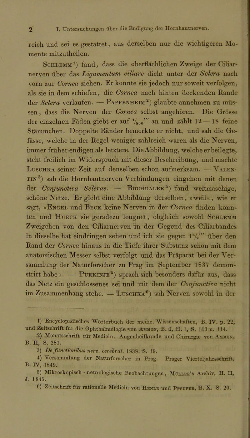 reich und sei es gestattet, aus derselben nur die wichtigeren Mo- mente mitzutheilen. Schlemm') fand, dass die oberflächlichen Zweige der Ciliar- nerven über das Ligamentum ciliare dicht unter der Sclera nach vorn zur Cornea ziehen. Er konnte sie jedoch nur soweit verfplgen, als sie in dem schiefen, die Cornea nach hinten deckenden Rande der Sclera verlaufen. — Pappenheim1 2) glaubte annehmen zu müs- sen, dass die Nerven der Cornea selbst angehören. Die Grösse der einzelnen Fäden giebt er auf an und zählt 12— 18 feine Stämmchen. Doppelte Ränder bemerkte er nicht, und sah die Ge- fässe, welche in der Regel weniger zahlreich waren als die Nerven, immer früher endigen als letztere. Die Abbildung, welche erbeilegte, steht freilich im Widerspruch mit dieser Beschreibung, und machte Luschka seiner Zeit auf denselben schon aufmerksam. — Valen- tin 3) sah die Hornhautnerven Verbindungen eingehen mit denen der Conjunctwa Sclerae. — Bochdalek4) fand weitmaschige, schöne Netze. Er giebt eine Abbildung derselben, »weil«, wie er sagt, »Engel und Beck keine Nerven in der Cornea finden konn- ten und Hueck sie geradezu leugnet, obgleich sowohl Schlemm Zweigehen von den Ciliarnerven in der Gegend des Ciliarbandes in dieselbe hat eindringen sehen und ich sie gegen 1%' über den Rand der Cornea hinaus in die Tiefe ihrer Substanz schon mit dem anatomischen Messer selbst verfolgt und das Präparat bei der Ver- sammlung der Naturforscher zu Prag im September 1837 demon- strirt habe«. — Purkinje 5) sprach sich besonders dafür aus, dass das Netz ein geschlossenes sei und mit dem der Conjunctira nicht im Zusammenhang stehe. — Luschka6) sah Nerven sowohl in der 1) Encyclopädisches Wörterbuch der medic. Wissenschaften, B. IV. p. 22, und Zeitschrift für die Ophthalmologie von Ammon, B. I, H. 1, S. 113 u. 11t. 2) Monatsschrift für Medicin, Augenheilkunde und Chirurgie von Ammon, B. II, S. 281. 3) De fimetionibus nerv, cerebral. 1S38. S. 19. 4) Versammlung der Naturforscher in Prag. Prager Vierteljahrsschrift, B. IV, 1849. 5) Mikroskopisch - neurologische Beobachtungen, Müller’s Archiv, H. H. J. 1 845. C) Zeitschrift für rationelle Medicin von Henle und Pfeufer, B. X. S. 20.
