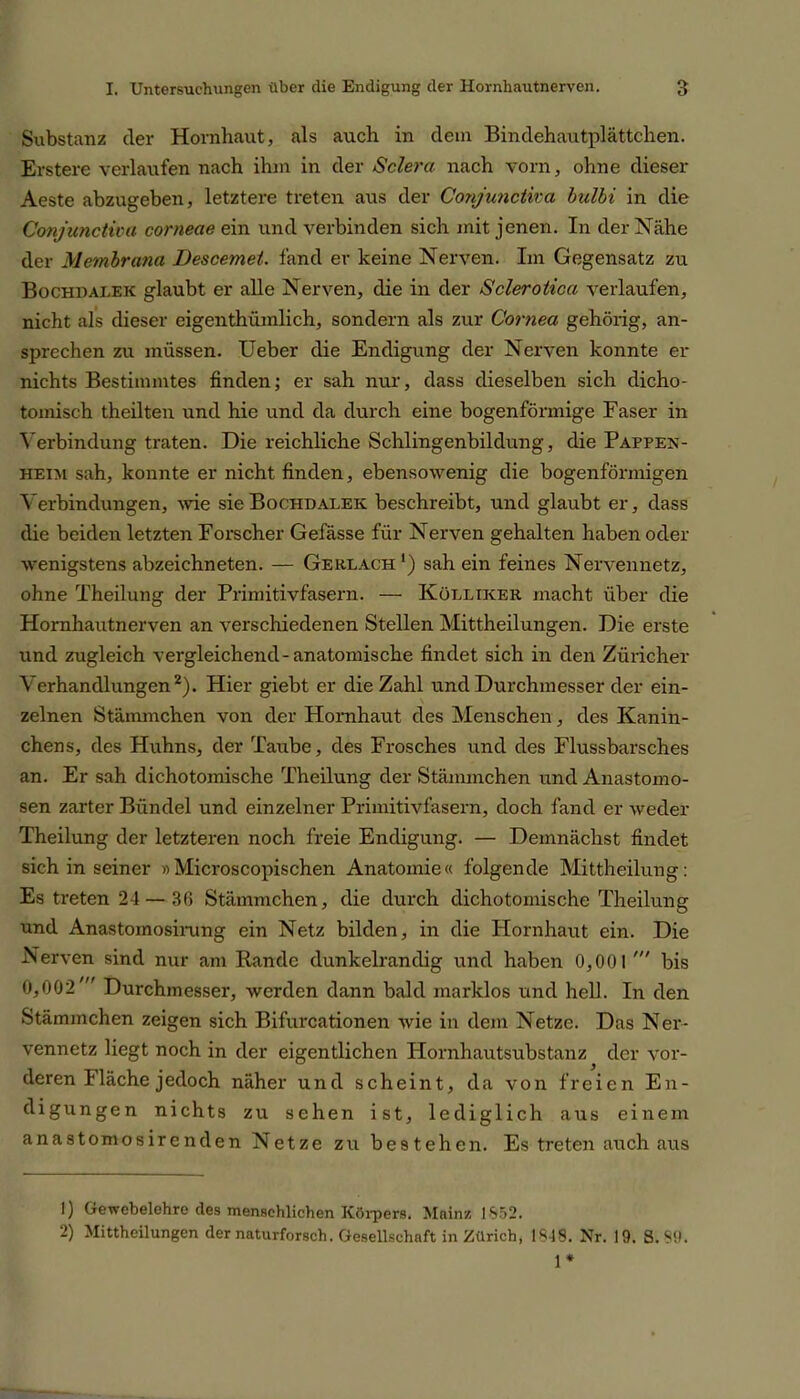 Substanz der Hornhaut, als auch in dem Bindehautplättchen. Erstere verlaufen nach ihm in der Sclera nach vorn, ohne dieser Aeste abzugeben, letztere treten aus der Conjunctira bulbi in die Conjunctiva corneae ein und verbinden sich mit jenen. In der Nähe der Membrana Descemet, fand er keine Nerven. Im Gegensatz zu Bochdalek glaubt er alle Nerven, die in der Sclerotica verlaufen, nicht als dieser eigenthümlich, sondern als zur Cornea gehörig, an- sprechen zu müssen. Ueber die Endigung der Nerven konnte er nichts Bestimmtes finden; er sah nur, dass dieselben sich dicho- tomisch theilten und hie und da durch eine bogenförmige Faser in Verbindung traten. Die reichliche Schlingenbildung, die Pappek- heim sah, konnte er nicht finden, ebensowenig die bogenförmigen Verbindungen, wie sie Bochdalek beschreibt, und glaubt er, dass die beiden letzten Forscher Gefässe für Nerven gehalten haben oder wenigstens abzeichneten. — Gerlach1) sah ein feines Nervennetz, ohne Theilung der Primitivfasern. — Külliker macht über die Hornhautnerven an verschiedenen Stellen Mittheilungen. Die erste und zugleich vergleichend-anatomische findet sich in den Züricher Verhandlungen2). Hier giebt er die Zahl und Durchmesser der ein- zelnen Stämmchen von der Hornhaut des Menschen, des Kanin- chens, des Huhns, der Taube, des Frosches und des Flussbarsches an. Er sah dichotomische Theilung der Stämmchen und Anastomo- sen zarter Bündel und einzelner Primitivfasern, doch fand er weder Theilung der letzteren noch freie Endigung. — Demnächst findet sich in seiner »Microscopischen Anatomie« folgende Mittheilung: Es treten 24 — 36 Stämmchen, die durch dichotomische Theilung und Anastoinosirung ein Netz bilden, in die Hornhaut ein. Die Nerven sind nur am Rande dunkelrandig und haben 0,001 bis 0,002' Durchmesser, werden dann bald marklos und hell. In den Stämmchen zeigen sich Bifurcationen wie in dem Netze. Das Ner- vennetz liegt noch in der eigentlichen Hornhautsubstanz der vor- deren Iläche jedoch näher und scheint, da von freien En- digungen nichts zu sehen ist, lediglich aus einem anastomosirenden Netze zu bestehen. Es treten auch aus 1) Gewebelehre des menschlichen Körpers. Mainz 1852. 2) Mittheilungen der naturforsch. Gesellschaft in Zürich, 1849. Nr. 19. S.S9. 1*