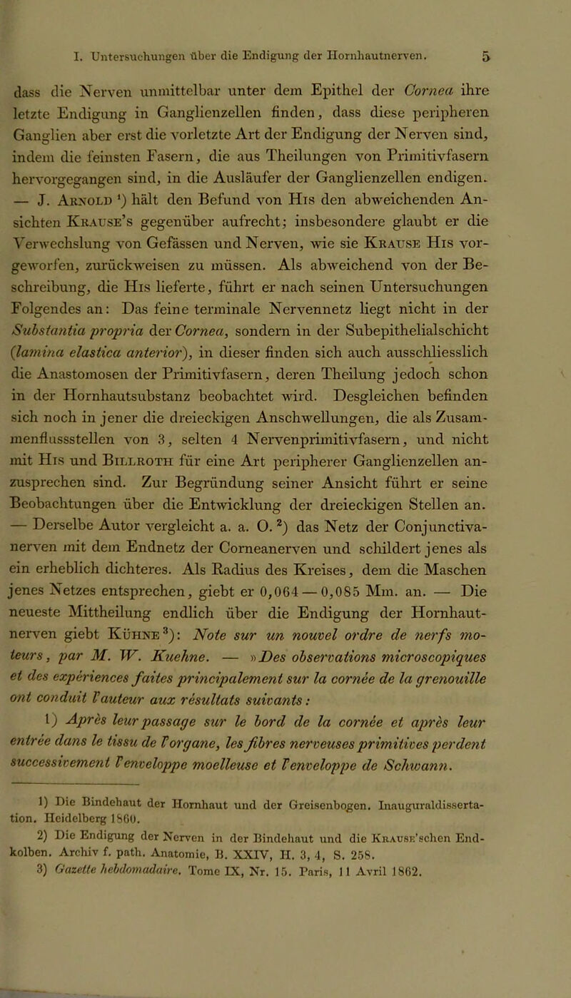 dass die Nerven unmittelbar unter dem Epithel der Cornea ihre letzte Endigung in Ganglienzellen finden, dass diese peripheren Ganglien aber erst die vorletzte Art der Endigung der Nerven sind, indem die feinsten Fasern, die aus Theilungen von Primitivfasern hervorgegangen sind, in die Ausläufer der Ganglienzellen endigen* — J. Arnold *) hält den Befund von His den abweichenden An- sichten Krause’s gegenüber aufrecht; insbesondere glaubt er die Verwechslung von Gefässen und Nerven, wie sie Krause His vor- geworfen, zurückweisen zu müssen. Als abweichend von der Be- schreibung, die His lieferte, führt er nach seinen Untersuchungen Folgendes an: Das feine terminale Nervennetz liegt nicht in der Substantia propria der Cornea, sondern in der Subepithelialschicht (lamina elastica anterior), in dieser finden sich auch ausschliesslich die Anastomosen der Primitivfasern, deren Theilung jedoch schon in der Hornhautsubstanz beobachtet wird. Desgleichen befinden sich noch in jener die dreieckigen Anschwellungen, die als Zusam- menflussstellen von 3, selten 4 Nervenprimitivfasern, und nicht mit His und Billroth für eine Art peripherer Ganglienzellen an- zusprechen sind. Zur Begründung seiner Ansicht führt er seine Beobachtungen über die Entwicklung der dreieckigen Stellen an. — Derselbe Autor vergleicht a. a. O. z) das Netz der Conjunctiva- nerven mit dem Endnetz der Comeanerven und schildert jenes als ein erheblich dichteres. Als Radius des Kreises, dem die Maschen jenes Netzes entsprechen, giebt er 0,064 — 0,085 Mm. an. — Die neueste Mittheilung endlich über die Endigung der Hornhaut- nerven giebt Kühne1 2 3): Note sur un nouvel ordre de nerfs mo- teurs, par M. W. Kuehne. — »Des observations microscopiques et des experiences faites princvpalement sur la cornee de la grenouille ont conduit Vauteur aux resultats suivanis: l) Apres leur passage sur le bord de la cornee et apres leur entree dans le tissu de Vorgane, lesßbres nerveuses primitives perdent successivement Venveloppe moelleuse et Tenveloppe de Schwann. 1) Die Bindehaut der Hornhaut und der Greisenbogen. Inauguraldisserta- tion. Heidelberg 1860. 2) Die Endigung der Nerven in der Bindehaut und die KnAusr.’schen End- kolben. Archiv f. path. Anatomie, B. XXIV, H. 3, 4, S. 258. 3) Gazette hebdomadaire. Tome IX, Nr. 15. Paris, 11 Avril 1862.