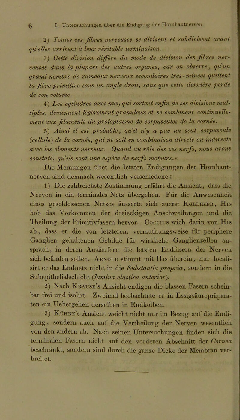 2) Tontes ces fibres nerveuses se divisent et subdicisent avant qiC eiles arrivent a leur veritable terminaison. 3) Celle division differe du mode de division des fibres ner- veuses dans la plupart des untres Organes, car on observe, quun grand nombre de rameaux nerveux secondaires tres - minces quittent la fibre primitive sous un angle droit, sans que cette derniere perde de son volume. 4) Les cylindres axes nus, qui sortent enfin de ses dwisions mul- tiples, deviennent legerement granuleux et se combinent continuelle- ment aux filaments du protoplasme de corpuscules de la cornee. 5) Ainsi il est probable, qu’il n’y a pas un seid corpuscule (.cellule) de la cornee, qui ne soit en combinaison directe ou indirecte avec les elements nerveux. Quand au role des ces nerfs, nous avons constate, qiiils sont wie espece de nerfs moteurs.« Die Meinungen über die letzten Endigungen der Hornhaut- nerven sind demnach wesentlich verschiedene : 1) Die zahlreichste Zustimmung erfährt die Ansicht, dass die Nerven in ein terminales Netz übergehen. Für die Anwesenheit eines geschlossenen Netzes äusserte sich zuerst Kölliker, His hob das Vorkommen der dreieckigen Anschwellungen und die Theilung der Primitivfasern hervor. Coccius wich darin von His ab, dass er die von letzterem vermuthungsweise für periphere Ganglien gehaltenen Gebilde für wirkliche Ganglienzellen an- sprach, in deren Ausläufern die letzten Endfasern der Nerven sich befinden sollen. Arnold stimmt mit His überein, nur locali- sirt er das Endnetz nicht in die Substantia propria, sondern in die Subepithelialschicht (lavnina elastica anterior'). 2) Nach Krause’s Ansicht endigen die blassen Fasern schein- bar frei und isolirt. Zweimal beobachtete er in Essigsäurepräpara- ten ein Uebergehen derselben in Endkolben. 3) Kühne’s Ansicht weicht nicht nur im Bezug auf die Endi- gung, sondern auch auf die Vertheilung der Nerven wesentlich von den andern ab. Nach seinen Untersuchungen finden sich die terminalen Fasern nicht auf den vorderen Abschnitt der Cornea beschränkt, sondern sind durch die ganze Dicke der Membran ver- breitet.