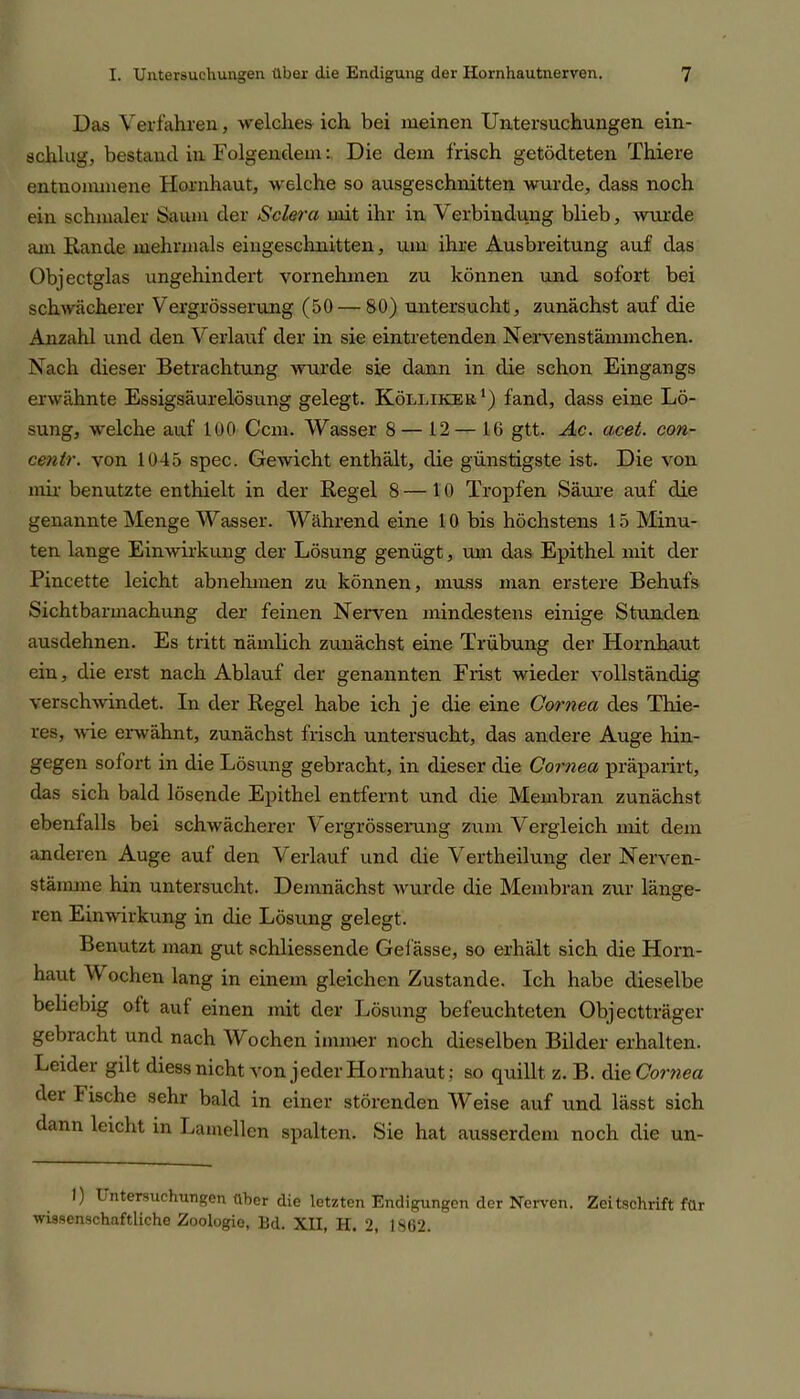 Das Verfahren, welches ich bei meinen Untersuchungen ein- schlug, bestand in Folgendem: Die dem frisch getödteten Thiere entnommene Hornhaut, welche so ausgeschnitten wurde, dass noch ein schmaler Saum der Sclera mit ihr in Verbindung blieb, wurde am Rande mehrmals eingeschnitten, um ihre Ausbreitung auf das Objectglas ungehindert vornehmen zu können und sofort bei schwächerer Vergrösserung (50 — 80) untersucht, zunächst auf die Anzahl und den Verlauf der in sie ein tretenden Nervenstämmchen. Nach dieser Betrachtung wurde sie dann in die schon Eingangs erwähnte Essigsäurelösung gelegt. Kölliker1) fand, dass eine Lö- sung, welche auf 100 Ccm. Wasser 8— 12— 16 gtt. Ac. acet. con- centr. von 1045 spec. Gewicht enthält, die günstigste ist. Die von mir benutzte enthielt in der Regel 8 —10 Tropfen Säure auf die genannte Menge Wasser. Während eine 10 bis höchstens 15 Minu- ten lange Einwirkung der Lösung genügt, um das Epithel mit der Pincette leicht abnehmen zu können, muss man erstere Behufs Sichtbarmachung der feinen Nerven mindestens einige Stunden ausdehnen. Es tritt nämlich zunächst eine Trübung der Hornhaut ein, die erst nach Ablauf der genannten Frist wieder vollständig verschwindet. In der Regel habe ich je die eine Cornea des Thie- res, wie erwähnt, zunächst frisch untersucht, das andere Auge hin- gegen sofort in die Lösung gebracht, in dieser die Cornea präparirt, das sich bald lösende Epithel entfernt und die Membran zunächst ebenfalls bei schwächerer Vergrösserung zum Vergleich mit dem anderen Auge auf den Verlauf und die Verth eil ung der Nerven- stämme hin untersucht. Demnächst wurde die Membran zur länge- ren Einwirkung in die Lösung gelegt. Benutzt man gut schliessende Gelasse, so erhält sich die Horn- haut W ochen lang in einem gleichen Zustande. Ich habe dieselbe beliebig oft auf einen mit der Lösung befeuchteten Objectträger gebracht und nach Wochen immer noch dieselben Bilder erhalten. Leider gilt diess nicht von jeder Hornhaut; so quillt z. B. die Cornea der bische sehr bald in einer störenden Weise auf und lässt sich dann leicht in Lamellen spalten. Sie hat ausserdem noch die un- 1) L ntersuchungen über die letzten Endigungen der Nerven. Zeitschrift für wissenschaftliche Zoologie, Ed. XII, H. 2, i 862.
