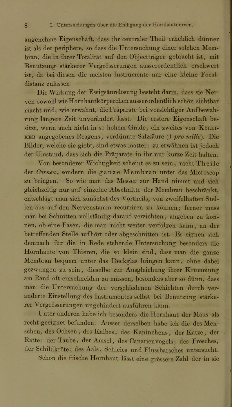 angenehme Eigenschaft, dass ihr centraler Theil erheblich dünner ist als der periphere, so dass die Untersuchung einer solchen Mem- bran, die in ihrer Totalität auf den Objectträger gebracht ist, mit Benutzung stärkerer Vergrösserungen ausserordentlich erschwert ist, da bei diesen die meisten Instrumente nur eine kleine Focal- distanz zulassen. Die Wirkung der Essigsäurelösung besteht darin, dass sie Ner- ven sowohl wie Hornhautkörperchen ausserordentlich schön sichtbar macht und, wie erwähnt, die Präparate bei vorsichtiger Aufbewah- rung längere Zeit unverändert lässt. Die erstere Eigenschaft be- sitzt, wenn auch nicht in so hohem Grade, ein zweites von Kölli- ker angegebenes Reagens, verdünnte Salzsäure (1 pro miUe). Die Bilder, welche sie giebt, sind etwas matter; zu erwähnen ist jedoch der Umstand, dass sich die Präparate in ihr nur kurze Zeit halten. Von besonderer Wichtigkeit scheint es zu sein, nicht Th eile der Cornea, sondern die ganze Membran unter das Microscop zu bringen. So wie man das Messer zur Hand nimmt und sich gleichzeitig nur auf einzelne Abschnitte der Membran beschränkt, entschlägt man sich zunächst des Vortheils, von zweifelhaften Stel- len aus auf den Nervenstamm recurriren zu können; ferner muss man bei Schnitten vollständig darauf verzichten, angeben zu kön- nen, ob eine Faser, die man nicht weiter verfolgen kann, an der betreffenden Stelle aufhört oder abgeschnitten ist. Es eignen sich demnach für die in Rede stehende Untersuchung besonders die Hornhäute von Thieren, die so klein sind, dass man die ganze Membran bequem unter das Deckglas bringen kann, ohne dabei gezwungen zu sein, dieselbe zur Ausgleichung ihrer Krümmung am Rand oft einschneiden zu müssen, besonders aber so dünn, dass man die Untersuchung der verschiedenen Schichten durch ver- änderte Einstellung des Instrumentes selbst bei Benutzung stärke- rer Vergrösserungen ungehindert ausführen kann. Unter anderen habe ich besonders die Hornhaut der Maus als recht geeignet befunden. Ausser derselben habe ich die des Men- schen, des Ochsen, des Kalbes, des Kaninchens, der Katze, der Ratte; der Taube, der Amsel, des Canarienvogels; des Frosches, der Schildkröte; des Aals, Schleies und Flussbarsches untersucht. Schon die frische Hornhaut lässt eine grössere Zahl der in sie