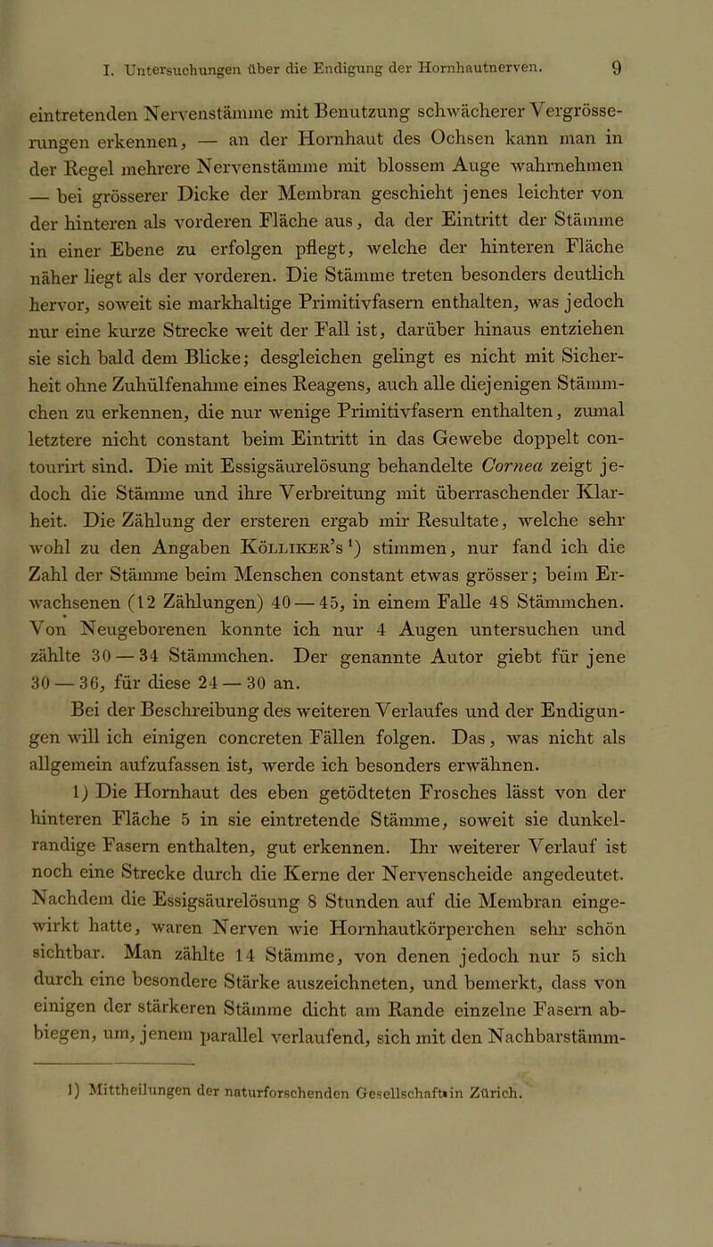 eintretenden Nervenstämme mit Benutzung schwächerer Vergrösse- rungen erkennen, — an der Hornhaut des Ochsen kann man in der Regel mehrere Nervenstämme mit blossem Auge wahrnehmen — bei grösserer Dicke der Membran geschieht jenes leichter von der hinteren als vorderen Fläche aus, da der Eintritt der Stämme in einer Ebene zu erfolgen pflegt, welche der hinteren Fläche näher liegt als der vorderen. Die Stämme treten besonders deutlich hervor, soweit sie markhaltige Primitivfasern enthalten, was jedoch nur eine kurze Strecke weit der Fall ist, darüber hinaus entziehen sie sich bald dem Blicke; desgleichen gelingt es nicht mit Sicher- heit ohne Zuhülfenahme eines Reagens, auch alle diejenigen Stamm - chen zu erkennen, die nur wenige Primitivfasern enthalten, zumal letztere nicht constant beim Eintritt in das Gewebe doppelt con- tourirt sind. Die mit Essigsäurelösung behandelte Cornea zeigt je- doch die Stämme und ihre Verbreitung mit überraschender Klar- heit. Die Zählung der ersteren ergab mir Resultate, welche sehr wohl zu den Angaben Kölliker’s *) stimmen, nur fand ich die Zahl der Stämme beim Menschen constant etwas grösser; beim Er- wachsenen (12 Zählungen) 40 — 45, in einem Falle 48 Stämmchen. Von Neugeborenen konnte ich nur 4 Augen untersuchen und zählte 30 — 34 Stämmchen. Der genannte Autor giebt für jene 30 — 36, für diese 24 — 30 an. Bei der Beschreibung des weiteren Verlaufes und der Endigun- gen will ich einigen concreten Fällen folgen. Das, was nicht als allgemein aufzufassen ist, werde ich besonders erwähnen. 1) Die Hornhaut des eben getödteten Frosches lässt von der hinteren Fläche 5 in sie eintretende Stämme, soweit sie dunkel- randige Fasern enthalten, gut erkennen. Ihr weiterer Verlauf ist noch eine Strecke durch die Kerne der Nervenscheide angedeutet. Nachdem die Essigsäurelösung 8 Stunden auf die Membran einge- wirkt hatte, waren Nerven wie Hornhautkörperchen sehr schön sichtbar. Man zählte 14 Stämme, von denen jedoch nur 5 sich durch eine besondere Stärke auszeichneten, und bemerkt, dass von einigen der stärkeren Stämme dicht am Rande einzelne Fasern ab- biegen, um, jenem parallel verlaufend, sich mit den Nachbarstämm- I) Mittheilungen der naturforschenden Gesellschaft»in Zürich.