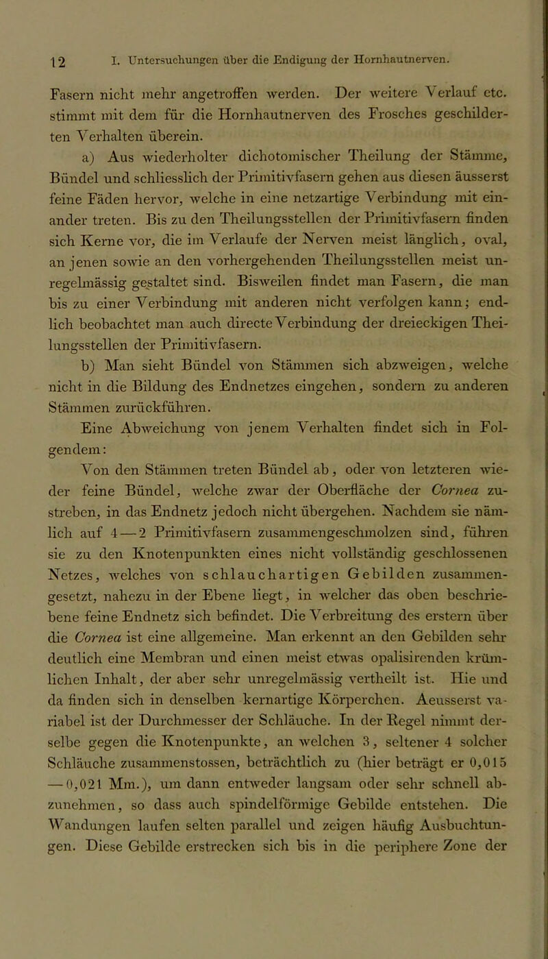 Fasern nicht mehr angetroffen werden. Der weitere \ erlauf etc. stimmt mit dem für die Hornhautnerven des Frosches geschilder- ten Verhalten überein. a) Aus wiederholter dichotomischer Theilung der Stämme, Bündel und schliesslich der Primitivfasern gehen aus diesen äusserst feine Fäden hervor, welche in eine netzartige Verbindung mit ein- ander treten. Bis zu den Theilungsstellcn der Primitivfasern finden sich Kerne vor, die im Verlaufe der Nerven meist länglich, oval, an jenen sowie an den vorhergehenden Theilungsstellen meist un- regelmässig gestaltet sind. Bisweilen findet man Fasern, die man bis zu einer Verbindung mit anderen nicht verfolgen kann; end- lich beobachtet man auch directe Verbindung der dreieckigen Thei- lungsstellen der Primitivfasern. b) Man sieht Bündel von Stämmen sich abzweigen, welche nicht in die Bildung des Endnetzes eingehen, sondern zu anderen Stämmen zurückführen. Eine Abweichung von jenem Verhalten findet sich in Fol- gendem : Von den Stämmen treten Bündel ab, oder von letzteren wie- der feine Bündel, welche zwar der Oberfläche der Cornea zu- streben, in das Endnetz jedoch nicht übergehen. Nachdem sie näm- lich auf 4 — 2 Primitivfasern zusammengeschmolzen sind, führen sie zu den Knotenpunkten eines nicht vollständig geschlossenen Netzes, welches von schlauch artigen Gebilden zusammen- gesetzt, nahezu in der Ebene liegt, in welcher das oben beschrie- bene feine Endnetz sich befindet. Die Verbreitung des erstem über die Cornea ist eine allgemeine. Man erkennt an den Gebilden sein- deutlich eine Membran und einen meist etwas opalisircnden kriim- lichen Inhalt, der aber sehr unregelmässig vertheilt ist. Hie und da finden sich in denselben kernartige Körperchen. Aeusserst va- riabel ist der Durchmesser der Schläuche. In der Regel nimmt der- selbe gegen die Knotenpunkte, an welchen 3, seltener 4 solcher Schläuche zusammenstossen, beträchtlich zu (hier beträgt er 0,015 — 0,021 Mm.), um dann entweder langsam oder sehr schnell ab- zunehmen, so dass auch spindelförmige Gebilde entstehen. Die Wandungen laufen selten parallel und zeigen häufig Ausbuchtun- gen. Diese Gebilde erstrecken sich bis in die periphere Zone der