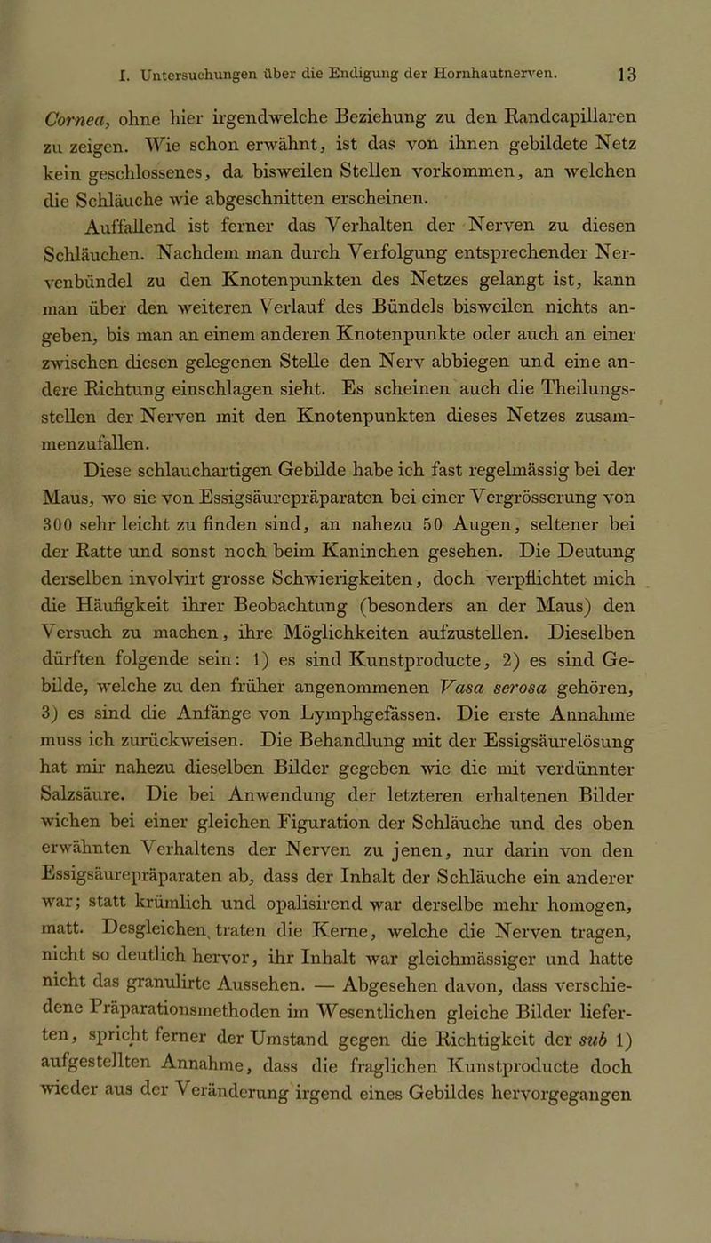 Cornea, ohne hier irgendwelche Beziehung zu den Randcapillaren zu zeigen. Wie schon erwähnt, ist das von ihnen gebildete Netz kein geschlossenes, da bisweilen Stellen Vorkommen, an welchen die Schläuche wie abgeschnitten erscheinen. Auffallend ist ferner das Verhalten der Nerven zu diesen Schläuchen. Nachdem man durch Verfolgung entsprechender Ner- venbündel zu den Knotenpunkten des Netzes gelangt ist, kann man über den weiteren Verlauf des Bündels bisweilen nichts an- geben, bis man an einem anderen Knotenpunkte oder auch an einer zwischen diesen gelegenen Stelle den Nerv abbiegen und eine an- dere Richtung einschlagen sieht. Es scheinen auch die Theilungs- stellen der Nerven mit den Knotenpunkten dieses Netzes zusam- menzufallen. Diese schlauchartigen Gebilde habe ich fast regelmässig bei der Maus, wo sie von Essigsäurepräparaten bei einer Vergrösserung von 300 sehr leicht zu finden sind, an nahezu 50 Augen, seltener bei der Ratte und sonst noch beim Kaninchen gesehen. Die Deutung derselben involvirt grosse Schwierigkeiten, doch verpflichtet mich die Häufigkeit ihrer Beobachtung (besonders an der Maus) den Versuch zu machen, ihre Möglichkeiten aufzustellen. Dieselben dürften folgende sein: 1) es sind Kunstproducte, 2) es sind Ge- bilde, welche zu den früher angenommenen Vasa serosa gehören, 3) es sind die Anfänge von Lymphgefassen. Die erste Annahme muss ich zurückweisen. Die Behandlung mit der Essigsäurelösung hat mir nahezu dieselben Bilder gegeben wie die mit verdünnter Salzsäure. Die bei Anwendung der letzteren erhaltenen Bilder wichen bei einer gleichen Figuration der Schläuche und des oben erwähnten Verhaltens der Nerven zu jenen, nur darin von den Essigsäurepräparaten ab, dass der Inhalt der Schläuche ein anderer war; statt krümlich und opalisirend war derselbe mehr homogen, matt. Desgleichen, traten die Kerne, welche die Nerven tragen, nicht so deutlich hervor, ihr Inhalt war gleichmässiger und hatte nicht das granulirte Aussehen. — Abgesehen davon, dass verschie- dene Bräparationsmethoden im Wesentlichen gleiche Bilder liefer- ten, spricht ferner der Umstand gegen die Richtigkeit der sub 1) aufgestellten Annahme, dass die fraglichen Kunstproducte doch wieder aus der V erändcrung irgend eines Gebildes hervorgegangen