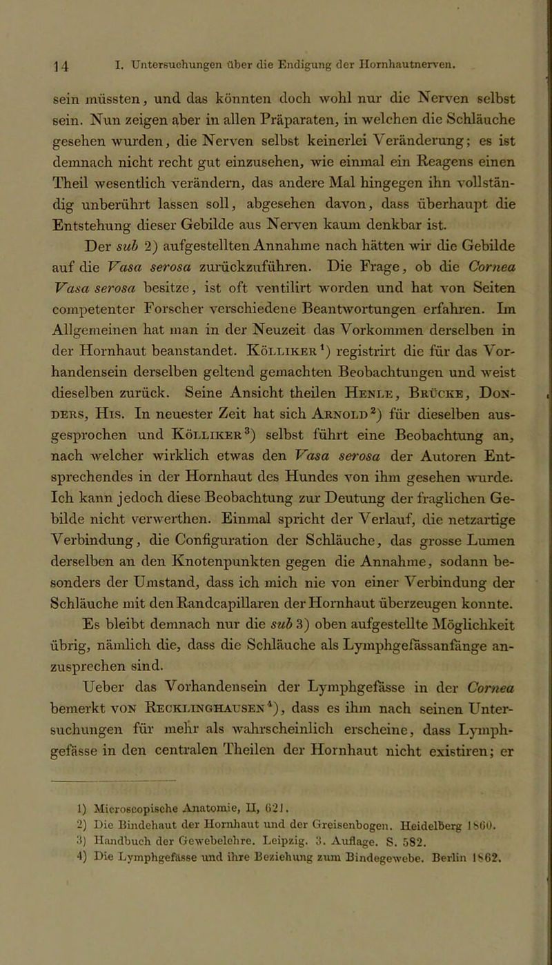 sein müssten, und das könnten doch wohl nur die Nerven selbst sein. Nun zeigen aber in allen Präparaten, in welchen die Schläuche gesehen wurden, die Nerven selbst keinerlei Veränderung; es ist demnach nicht recht gut einzusehen, wie einmal ein Reagens einen Theil wesentlich verändern, das andere Mal hingegen ihn vollstän- dig unberührt lassen soll, abgesehen davon, dass überhaupt die Entstehung dieser Gebilde aus Nerven kaum denkbar ist. Der sub 2) aufgestellten Annahme nach hätten wir die Gebilde auf die Vasa serosa zurückzuführen. Die Frage, ob die Cornea Vasa serosa besitze, ist oft ventilirt worden und hat von Seiten competenter Forscher verschiedene Beantwortungen erfahren. Ln Allgemeinen hat man in der Neuzeit das Vorkommen derselben in der Hornhaut beanstandet. Kölliker1) registrirt die für das Vor- handensein derselben geltend gemachten Beobachtungen und weist dieselben zurück. Seine Ansicht theilen Henle, Brücke, Don- ders, His. In neuester Zeit hat sich Arnold 2) für dieselben aus- gesprochen und Kölliker3) selbst führt eine Beobachtung an, nach welcher wirklich etwas den Vasa serosa der Autoren Ent- sprechendes in der Hornhaut des Hundes von ihm gesehen wurde. Ich kann jedoch diese Beobachtung zur Deutung der fraglichen Ge- bilde nicht verwerthen. Einmal spricht der Verlauf, die netzartige Verbindung, die Configuration der Schläuche, das grosse Lumen derselben an den Knotenpunkten gegen die Annahme, sodann be- sonders der Umstand, dass ich mich nie von einer Verbindung der Schläuche mit den Randcapillaren der Hornhaut überzeugen konnte. Es bleibt demnach nur die sub 3) oben aufgestellte Möglichkeit übrig, nämlich die, dass die Schläuche als Lymphgefassanfiinge an- zusprechen sind. Ueber das Vorhandensein der Lymphgefasse in der Cornea bemerkt von Recklinghausen 4), dass es ihm nach seinen Unter- suchungen für mehr als wahrscheinlich erscheine, dass Lymph- gefässe in den centralen Theilen der Hornhaut nicht existiren; er 1) Microßcopische Anatomie, II, 021. 2) Die Bindehaut der Hornhaut und der Greisenbogen. Heidelberg 1860. 3) Handbuch der Gewebelehre. Leipzig. 3. Auflage. S. 582. 4) Die Lymphgefasse und ihre Beziehung zum Bindegewebe. Berlin 1862.