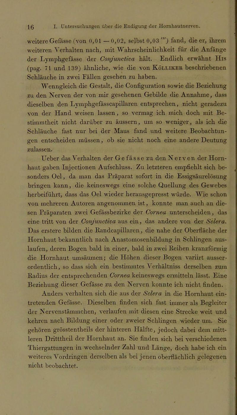 weitere Gefässe (von 0,01 —0,02, selbst 0,03 ') fand, die er, ihrem weiteren Verhalten nach, mit Wahrscheinlichkeit für die Anfänge der Lymphgefässe der Conjunctha hält. Endlich erwähnt His (pag. 71 und 139) ähnliche, wie die von Kölliker beschriebenen Schläuche in zwei Fällen gesehen zu haben. Wenngleich die Gestalt, die Configuration sowie die Beziehung zu den Nerven der von mir gesehenen Gebilde die Annahme, dass dieselben den Lymphgefässcapillaren entsprechen, nicht geradezu von der Hand weisen lassen, so vermag ich mich doch mit Be- stimmtheit nicht darüber zu äussern, um so weniger, als ich die Schläuche fast nur bei der Maus fand und weitere Beobachtun- gen entscheiden müssen, ob sie nicht noch eine andere Deutung zulassen. Ueber das Verhalten der Gefässe zu den Nerven der Horn- haut gaben Injectionen Aufschluss. Zu letzteren empfiehlt sich be- sonders Oel, da man das Präparat sofort in die Essigsäurelösung bringen kann, die keineswegs eine solche Quellung des Gewebes herbeiführt, dass das Oel wieder herausgepresst würde. Wie schon von mehreren Autoren angenommen ist, konnte man auch an die- sen Präparaten zwei Gefässbezirke der Cornea unterscheiden, das eine tritt von der Conjunctiva aus ein, das andere von der Sclera. Das erstere bilden die Bandcapillaren, die nahe der Oberfläche der Hornhaut bekanntlich nach Anastomosenbildung in Schlingen aus- laufen, deren Bogen bald in einer, bald in zwei Reiben kranzförmig die Hornhaut umsäumen; die Höhen dieser Bogen variirt ausser- ordentlich, so dass sich ein bestimmtes \ erhältniss derselben zum Radius der entsprechenden Cornea keineswegs ermitteln lässt. Eine Beziehung dieser Gefässe zu den Nerven konnte ich nicht finden. Anders verhalten sich die aus der Sclera in die Hornhaut ein- tretenden Gefässe. Dieselben finden sich fast immer als Begleiter der Nervenstämmchen, verlaufen mit diesen eine Strecke weit und kehren nach Bildung einer oder zweier Schlingen wieder um. Sie gehören grösstentheils der hinteren Hälfte, jedoch dabei dem mitt- leren Dritttheil der Plornhaut an. Sie finden sich bei verschiedenen Thiergattungen in wechselnder Zahl und Länge, doch habe ich ein weiteres AVrdringen derselben als bei jenen oberflächlich gelegenen nicht beobachtet.