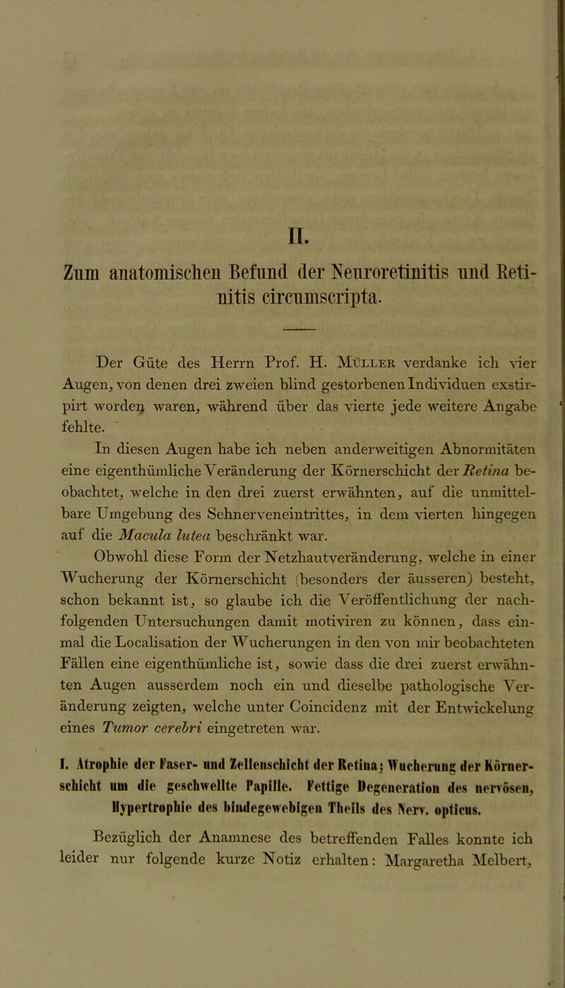 Zum anatomischen Befund der Neuroretinitis und Reti- nitis circumscripta. Der Güte des Herrn Prof. H. Müller verdanke ich Her Augen, von denen drei zweien blind gestorbenen Individuen exstir- pirt worden waren, während über das vierte jede weitere Angabe fehlte. In diesen Augen habe ich neben anderweitigen Abnormitäten eine eigenthiimliche Veränderung der Körnerschicht der Retina be- obachtet, welche in den drei zuerst erwähnten, auf die unmittel- bare Umgebung des Sehnerveneintrittes, in dem vierten hingegen auf die Macula lutea beschränkt war. Obwohl diese Form der Netzhautveränderung, welche in einer Wucherung der Körnerschicht (besonders der äusseren) besteht, schon bekannt ist, so glaube ich die Veröffentlichung der nach- folgenden Untersuchungen damit motiviren zu können, dass ein- mal die Localisation der Wucherungen in den von mir beobachteten Fällen eine eigenthiimliche ist, sowie dass die drei zuerst erwähn- ten Augen ausserdem noch ein und dieselbe pathologische Ver- änderung zeigten, welche unter Coincidenz mit der Entwickelung eines Tumor cerebri eingetreten war. I, Atrophie der Faser- und Zellenschicht der Retina $ Wucherung der Körner- schicht um die geschwellte Papille. Fettige Degeneration des nervösen, Hypertrophie des bindegewebigen Theils des Nerv, opticus. Bezüglich der Anamnese des betreffenden Falles konnte ich leider nur folgende kurze Notiz erhalten: Margaretha Melbert,