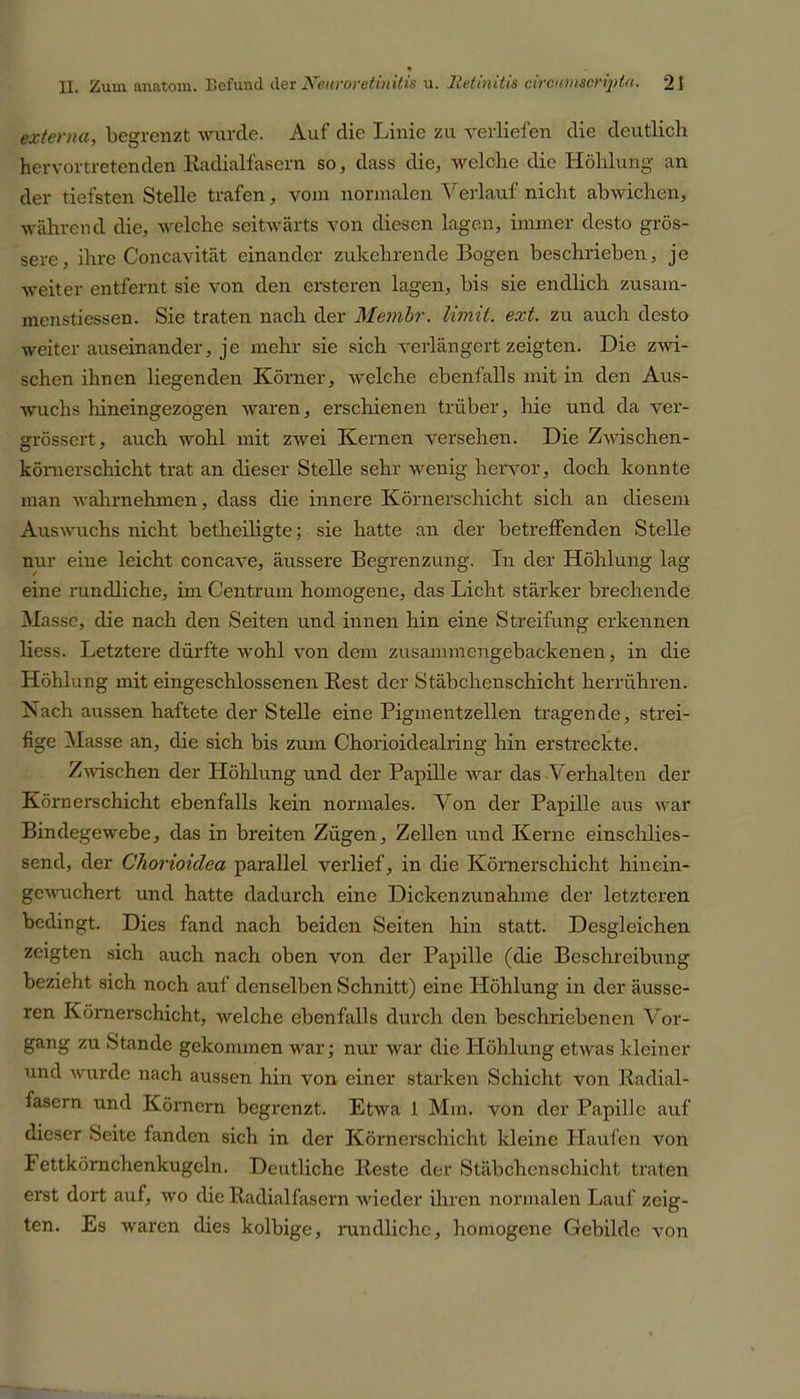 externa, begrenzt wurde. Auf die Linie zu verliefen die deutlich hervortretenden Badialfascrn so, dass die, welche die Höhlung an der tiefsten Stelle trafen, vom normalen Verlauf nicht abwichen, während die, welche seitwärts von diesen lagen, immer desto grös- sere, ihre Concavität einander zukehrende Bogen beschrieben, je weiter entfernt sie von den ersteigen lagen, bis sie endlich zusam- inenstiessen. Sie traten nach der Membr. limit. ext. zu auch desto weiter auseinander, je mehr sie sich verlängert zeigten. Die zwi- schen ihnen liegenden Körner, welche ebenfalls mit in den Aus- wuchs hineingezogen waren, erschienen trüber, hie und da ver- grösscrt, auch wohl mit zwei Kernen versehen. Die Zwischen- körnerschicht trat an dieser Stelle sehr wenig hervor, doch konnte man wahrnehmen, dass die innere Körnerschicht sich an diesem Auswuchs nicht betheiligte; sie hatte an der betreffenden Stelle nur eine leicht concave, äussere Begrenzung. In der Höhlung lag eine rundliche, im Centrum homogene, das Licht stärker brechende Masse, die nach den Seiten und innen hin eine Streifung erkennen liess. Letztere dürfte wohl von dem zusammengebackenen, in die Höhlung mit eingeschlossenen Best der Stäbchenschicht herrühren. Nach aussen haftete der Stelle eine Pigmentzellen tragende, strei- fige Masse an, die sich bis zum C'horioidealring hin erstreckte. Zwischen der Höhlung und der Papille war das Verhalten der Körnerschicht ebenfalls kein normales. Von der Papille aus war Bindegewebe, das in breiten Zügen, Zellen und Kerne einschlies- send, der Chorioiclea parallel verlief, in die Körnerschicht hinein- gewuchert und hatte dadurch eine Dickenzunahme der letzteren bedingt. Dies fand nach beiden Seiten hin statt. Desgleichen zeigten sich auch nach oben von der Papille (die Beschreibung bezieht sich noch auf denselben Schnitt) eine Höhlung in der äusse- ren Körnerschicht, welche ebenfalls durch den beschriebenen Vor- gang zu Stande gekommen war; nur war die Höhlung etwas kleiner und wurde nach aussen hin von einer starken Schicht von Badial- fasern und Körnern begrenzt. Etwa 1 Mm. von der Papille auf dieser Seite fanden sich in der Körnerschicht kleine Haufen von Fettkörnchenkugcln. Deutliche Beste der Stäbchenschicht traten erst dort auf, wo die Badialfasern wieder ihren normalen Lauf zeig- ten. Es waren dies kolbige, rundliche, homogene Gebilde von