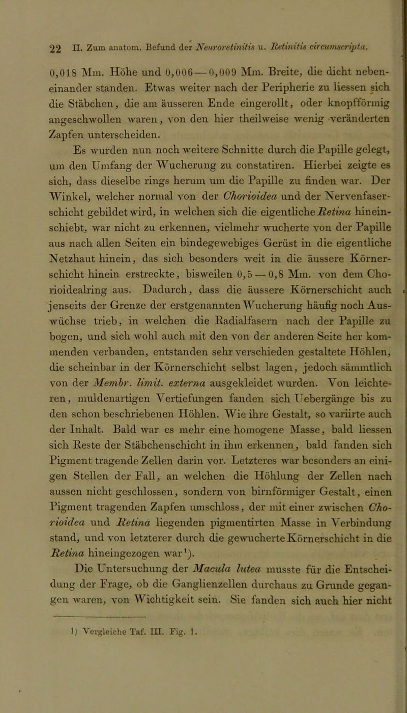 0,018 Mm. Höhe und 0,006 — 0,009 Mm. Breite, die dicht neben- einander standen. Etwas weiter nach der Peripherie zu liessen sich die Stäbchen, die am äusseren Ende eingerollt, oder knopfförmig angeschwollen waren, von den hier theilweise wenig veränderten Zapfen unterscheiden. Es wurden nun noch weitere Schnitte durch die Papille gelegt, um den Umfang der Wucherung zu constatiren. Hierbei zeigte es sich, dass dieselbe rings herum um die Papille zu finden war. Der Winkel, welcher normal von der Chorioidea und der Nervenfaser- schicht gebildet wird, in welchen sich die eigentliche Retina hinein- schiebt, war nicht zu erkennen, Helmehr wucherte von der Papille aus nach allen Seiten ein bindegewebiges Gerüst in die eigentliche Netzhaut hinein, das sich besonders weit in die äussere Körner- schicht hinein erstreckte, bisweilen 0,5 — 0,8 Mm. von dem Cho- rioidealring aus. Dadurch, dass die äussere Körnerschicht auch i jenseits der Grenze der erstgenannten Wucherung häufig noch Aus- wüchse trieb, in welchen die Radialfasern nach der Papille zu bogen, und sich wohl auch mit den von der anderen Seite her kom- menden verbanden, entstanden sehr verschieden gestaltete Höhlen, die scheinbar in der Körnerschicht selbst lagen, jedoch sämmtlich von der Mertibr. limit. externa ausgekleidet wurden. Von leichte- ren, muldenartigen Vertiefungen fanden sich Uebergänge bis zu den schon beschriebenen Höhlen. Wie ihre Gestalt, so variirte auch der Inhalt. Bald war es mehr eine homogene Masse, bald liessen sich Reste der Stäbchenschicht in ihm erkennen, bald fanden sich Pigment tragende Zellen darin vor. Letzteres war besonders an eini- gen Stellen der Fall, an welchen die Höhlung der Zellen nach aussen nicht geschlossen, sondern von bimförmiger Gestalt, einen Pigment tragenden Zapfen umschloss, der mit einer zwischen Cho- rioidea und Retina liegenden pigmentirten Masse in Verbindung stand, und von letzterer durch die gewucherte Körnerschicht in die Retina hineingezogen war1). Die Untersuchung der Macula lutea musste für die Entschei- dung der Frage, ob die Ganglienzellen durchaus zu Grunde gegan- gen waren, von Wichtigkeit sein. Sie fanden sich auch hier nicht