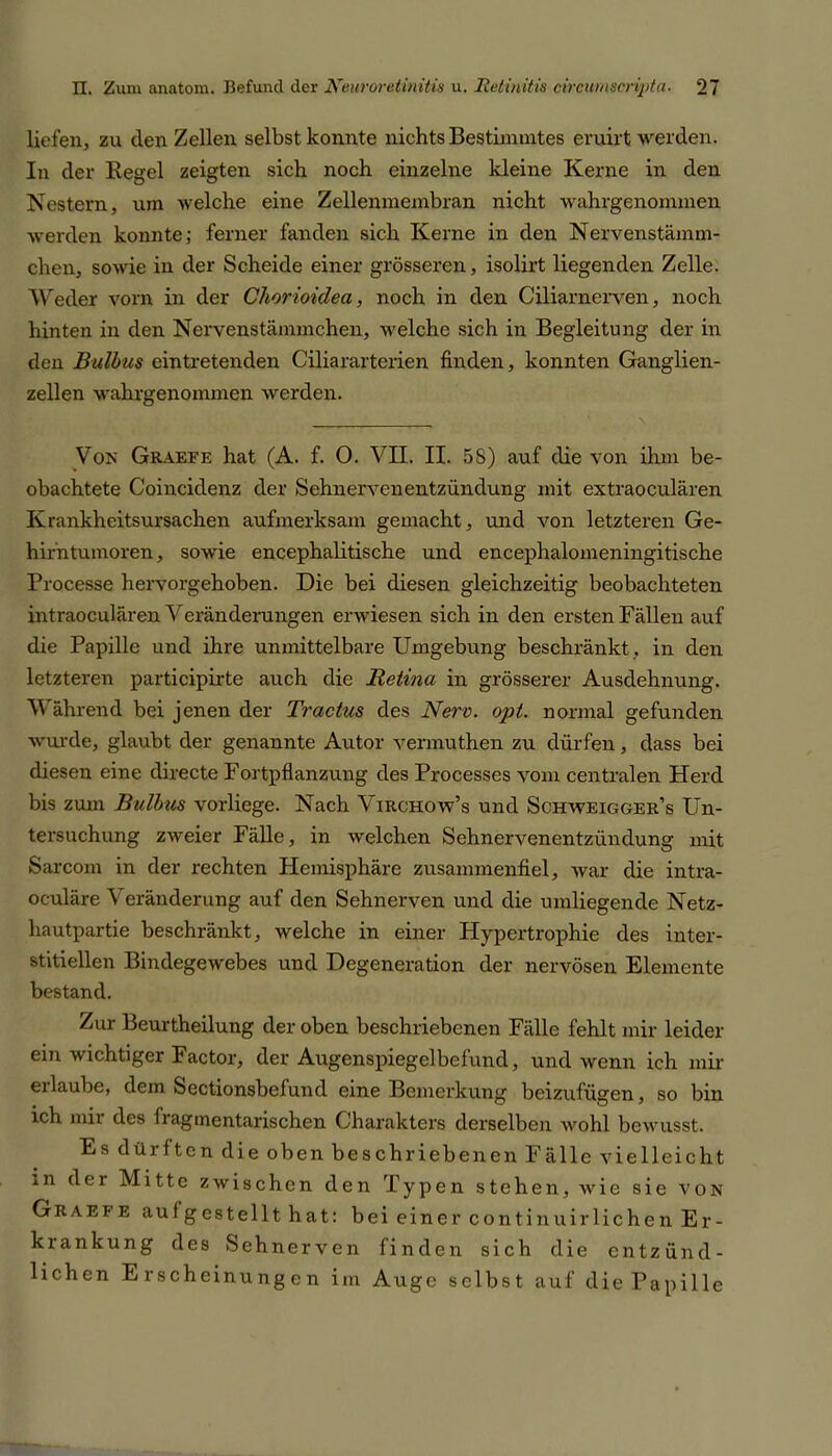 liefen, zu den Zellen selbst konnte nichts Bestimmtes eruirt werden. In der Regel zeigten sich noch einzelne kleine Kerne in den Nestern, um welche eine Zellenmembran nicht wahrgenommen werden konnte; ferner fanden sich Kerne in den Nervenstämm- chen, sowie in der Scheide einer grösseren, isolirt liegenden Zelle. Weder vorn in der Chorioiclea, noch in den Ciliarnerven, noch hinten in den Nervenstämmchen, welche sich in Begleitung der in den Bulbus ein tretenden Ciliararterien finden, konnten Ganglien- zellen wahrgenommen werden. Von Graeff, hat (A. f. O. VII. II. 5S) auf die von ihm be- obachtete Coincidenz der Sehnervenentzündung mit extraoculären Krankheitsursachen aufmerksam gemacht, und von letzteren Ge- hirntumoren, sowie encephalitische und encephalomeningitische Processe hervorgehoben. Die bei diesen gleichzeitig beobachteten intraoculären Veränderungen erwiesen sich in den ersten Fällen auf die Papille und ihre unmittelbare Umgebung beschränkt , in den letzteren participirte auch die Retina in grösserer Ausdehnung. Während bei jenen der Tr actus des Nerv. ojrt. normal gefunden wurde, glaubt der genannte Autor vermuthen zu dürfen, dass bei diesen eine directe Fortpflanzung des Processes vom centralen Herd bis zum Bulbus vorliege. Nach Virchow’s und Scjhweigger’s Un- tersuchung zweier Fälle, in welchen Sehnervenentzündung mit Sarcom in der rechten Hemisphäre zusammenfiel, war die intra- oculäre V eränderung auf den Sehnerven und die umliegende Netz- hautpartie beschränkt, welche in einer Hypertrophie des inter- stitiellen Bindegewebes und Degeneration der nervösen Elemente bestand. Zur Beurtheilung der oben beschriebenen Fälle fehlt mir leider- em wichtiger Factor, der Augenspiegelbefund, und wenn ich mir eilaube, dem Sectionsbefund eine Bemerkung beizufügen, so bin ich mir des fragmentarischen Charakters derselben wohl bewusst. Es dürften die oben beschriebenen Fälle vielleicht in der Mitte zwischen den Typen stehen, wie sie von Graefe auf gestellt hat: bei einer continuirlichen Er- krankung des Sehnerven finden sich die entzünd- lichen Erscheinungen im Auge selbst auf die Papille