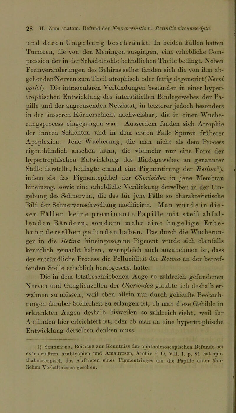 und de-ren Umgebung beschränkt. In beiden Fällen hatten Tumoren, die von den Meningen ausgingen, eine erhebliche Com- pression der in der Schädelhöhle befindlichen Theile bedingt. Neben Formveränderungen des Gehirns selbst fanden sich die von ihm ab- gehendenöNerven zumTheil atrophisch oder fettig degenerirt(Nervi optici). Die intraoculären Verbindungen bestanden in einer hyper- trophischen Entwicklung des interstitiellen Bindegewebes der Pa- pille und der angrenzenden Netzhaut, in letzterer jedoch besonders in der äusseren Körnerschicht nachweisbar, die in einen Wuche- rungsprocess eingegangen war. Ausserdem fanden sich Atrophie der innern Schichten und in dem ersten Falle Spuren früherer Apoplexien. Jene Wucherung, die man nicht als dem Process eigenthümlich ansehen kann, die vielmehr nur eine Form der hypertrophischen Entwicklung des Bindegewebes an genannter Stelle darstellt, bedingte einmal eine Pigmentirung der Retina'), indem sie das Pigmentepithel der Chorioidea in jene Membran hineinzog, sowie eine erhebliche Verdickung derselben in der Um- gebung des Sehnerven, die das für jene Fälle so charakteristische Bild der Sehnervenschwellung modificirte. Man würde in die- sen Fällen keine prominente Papille mit steil abfal- lenden Bändern, sondern mehr eine hügelige Erhe- bung derselben gefunden haben. Das durch die Wucherun- gen in die Retina hineingezogene Pigment würde sich ebenfalls kenntlich gemacht haben, wenngleich auch anzunehmen ist, dass der entzündliche Process die Pellucidität der Retina an der betref- fenden Stelle erheblich herabgesetzt hatte. Die in dem letztbeschriebenen Auge so zahlreich gefundenen Nerven und Ganglienzellen der Chorioidea glaubte ich deshalb er- wähnen zu müssen, weil eben allein nur durch gehäufte Beobach- tungen darüber Sicherheit zu erlangen ist, ob man diese Gebilde in erkrankten Augen deshalb bisweilen so zahlreich sieht, Aveil ihr Auffinden hier erleichtert ist, oder ob man an eine hypertrophische Entwicklung derselben denken muss. I) ScHNELT.Eit, Beiträge zur Ivenntniss der ophthalmoscopischen Befunde bei extraoeulären Amblyopien und Amaurosen, Archiv f. O. VII. 1. p. 81 hat oph- thalmoscopisch das Auftreten eines Pigmentringes um die Papille unter ähn- lichen Verhältnissen gesehen.