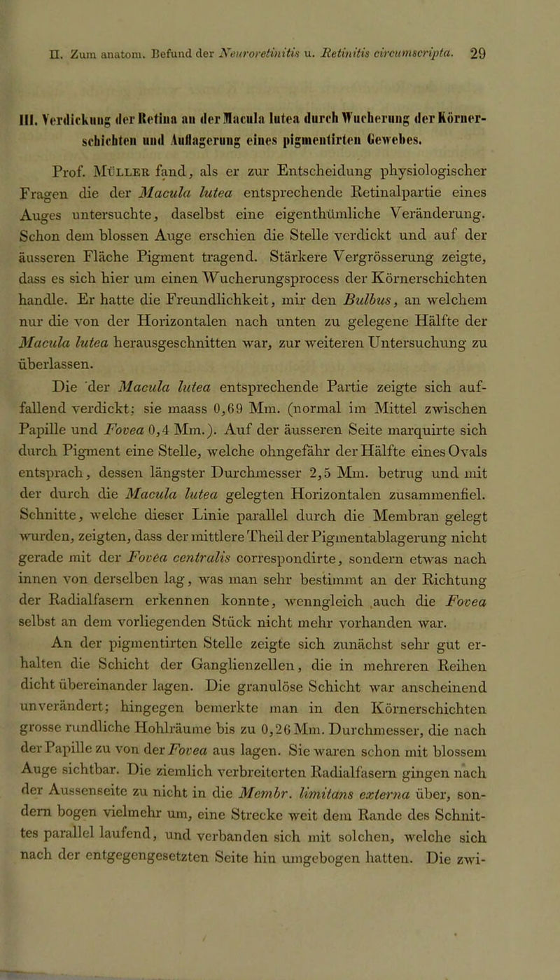 III. Verdickung der Retina an derlacnla lutea durch Wucherung der Körner- schichten und Auflagerung eines piginentirtcn Gewebes. Prof. Müller faucl, als er zur Entscheidung physiologischer Fragen die der Macula lutea entsprechende Retinalpartie eines Auges untersuchte, daselbst eine eigentümliche Veränderung. Schon dem blossen Ange erschien die Stelle verdickt und auf der äusseren Fläche Pigment tragend. Stärkere Vergrösserung zeigte, dass es sich hier um einen Wucherungsprocess der Körnerschichten handle. Er hatte die Freundlichkeit, mir den Bulbus, an welchem nur die von der Horizontalen nach unten zu gelegene Hälfte der Macula lutea herausgeschnitten war, zur weiteren Untersuchung zu überlassen. Die der Macula lutea entsprechende Partie zeigte sich auf- fallend verdickt: sie maass 0,69 Mm. (normal im Mittel zwischen Papille und Fovea 0,4 Mm.). Auf der äusseren Seite marquirte sich durch Pigment eine Stelle, welche ohngefähr der Hälfte eines Ovals entsprach, dessen längster Durchmesser 2,5 Mm. betrug und mit der durch die Macula lutea gelegten Horizontalen zusammenfiel. Schnitte, welche dieser Linie parallel durch die Membran gelegt wurden, zeigten, dass der mittlere Theil der Pigmentablagerung nicht gerade mit der FovCa centralis correspondirte, sondern etwas nach innen von derselben lag, was man sehr bestimmt an der Richtung der Radialfasern erkennen konnte, wenn°;leich auch die Fovea selbst an dem vorliegenden Stück nicht mehr vorhanden war. An der pigmentirten Stelle zeigte sich zunächst sehr gut er- halten die Schicht der Ganglienzellen, die in mehreren Reihen dicht übereinander lagen. Die granulöse Schicht war anscheinend unverändert; hingegen bemerkte man in den Körnerschichten grosse rundliche Hohlräume bis zu 0,26 Mm. Durchmesser, die nach der Papille zu von der Fovea aus lagen. Sie waren schon mit blossem Auge sichtbar. Die ziemlich verbreiterten Radialfasem gingen nach der Aussenseite zu nicht in die Mcmbr. limitans extevna über, son- dern bogen vielmehr um, eine Strecke weit dem Rande des Schnit- tes parallel laufend, und verbanden sich mit solchen, welche sich nach der entgegengesetzten Seite hin umgebogen hatten. Die zwi-