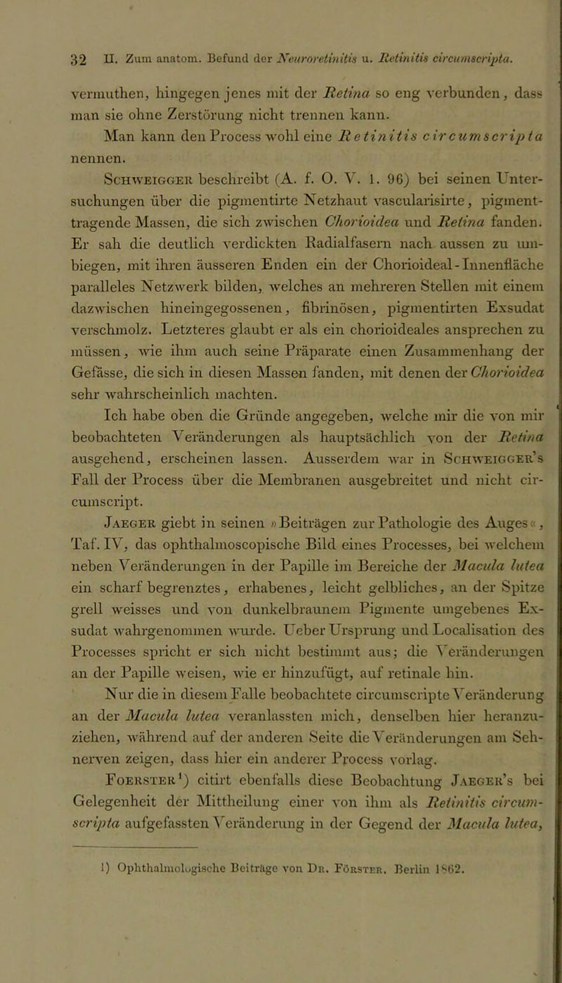 vermuthen, hingegen jenes mit der Retina so eng verbunden, dass man sie ohne Zerstörung nicht trennen kann. Man kann den Process wohl eine Retinitis cir cum scripta nennen. Schweigger beschreibt (A. f. 0. V. 1. 96) bei seinen l nter- suchungen über die pigmentirte Netzhaut vascularisirte, pigment- tragende Massen, die sich zwischen Chorioidea und Retina fanden. Er sah die deutlich verdickten Radialfasem nach aussen zu um- biegen, mit ihren äusseren Enden ein der Chorioideal - Innenfläche paralleles Netzwerk bilden, welches an mehreren Stellen mit einem dazwischen hineingegossenen, fibrinösen, pigmentirten Exsudat verschmolz. Letzteres glaubt er als ein chorioideales ansprechen zu müssen, wie ihm auch seine Präparate einen Zusammenhang der Gefässe, die sich in diesen Massen landen, mit denen der Chorioidea sehr wahrscheinlich machten. Ich habe oben die Gründe angegeben, welche mir die von mir beobachteten Veränderungen als hauptsächlich von der Retina ausgehend, erscheinen lassen. Ausserdem war in Schweigger’s Fall der Process über die Membranen ausgebreitet und nicht cir- cumscript. Jaeger giebt in seinen »Beiträgen zur Pathologie des Auges«, Taf. IV, das ophthalmoscopische Bild eines Processes, bei welchem neben Veränderungen in der Papille im Bereiche der Macula lutea ein scharf begrenztes, erhabenes, leicht gelbliches, an der Spitze grell weisses und von dunkelbraunem Pigmente umgebenes Ex- sudat wahrgenommen wurde, lieber Ursprung und Localisation des Processes spricht er sich nicht bestimmt aus; die Veränderungen an der Papille weisen, wie er hinzufügt, auf retinale hin. Nur die in diesem Falle beobachtete circumscripte Veränderung an der Macula lutea veranlassten mich, denselben hier heranzu- ziehen, während auf der anderen Seite die Veränderungen am Seh- nerven zeigen, dass hier ein anderer Process vorlag. Foerster1) citirt ebenfalls diese Beobachtung Jaeger’s bei Gelegenheit der Mittheilung einer von ihm als Retinitis circum- scripta aufgefassten Veränderung in der Gegend der Macula lutea, 1) Ophthalmologische Beiträge von De. Förster. Berlin 1SG2.