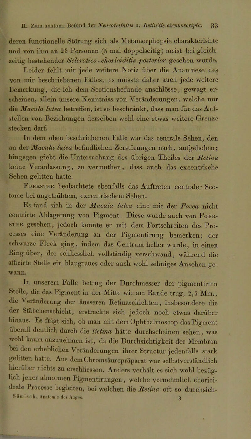 deren functioneile Störung sich als Metamorphopsie charakterisirte und von ihm an 23 Personen (5 mal doppelseitig) meist bei gleich- zeitig bestehender Sclerotico - chorioiditis posterior gesehen wurde. Leider fehlt mir jede weitere Notiz über die Anamnese des von mir beschriebenen Falles, es müsste daher auch jede weitere Bemerkung, die ich dem Sectionsbefuncle anschlösse, gewagt er- scheinen, allein unsere Kcnntniss von Veränderungen, welche nur die Macula lutea betreffen, ist so beschränkt, dass man für das Auf- stellen von Beziehungen derselben wohl eine etwas weitere Grenze stecken darf. In dem oben beschriebenen Falle war das centrale Sehen, den an der Macula lutea befindlichen Zerstörungen nach, aufgehoben; hingegen giebt die Untersuchung des übrigen Theiles der Retina keine Veranlassung, zu vermuthen, dass auch das excentrische Sehen gelitten hatte. Foerster beobachtete ebenfalls das Auftreten centraler Sco- tome bei ungetrübtem, excentrischem Sehen. Es fand sich in der Macula lutea eine mit der Fovea nicht centrirte Ablagerung von Pigment. Diese wurde auch von Foer- ster gesehen, jedoch konnte er mit dem Fortschreiten des Pro- cesses eine Veränderung an der Pigmentirung bemerken; der schwarze Fleck ging, indem das Centrum heller wurde, in einen Ring über, der schliesslich vollständig verschwand, während die afficirte Stelle ein blaugraues oder auch wohl sehniges Ansehen ge- wann. In unserem Falle betrug der Durchmesser der pigmentirten Stelle, die das Pigment in der Mitte wie am Rande trug, 2,5 Mm., die \ eränderung der äusseren Retinaschichten, insbesondere die der Stäbchenschicht, erstreckte sich jedoch noch etwas darüber hinaus. Es fragt sich, ob man mit dem Ophthalmoscop das Pigment überall deutlich durch die Retina hätte durchscheinen sehen, was wohl kaum anzunehmen ist, da die Durchsichtigkeit der Membran bei den erheblichen Veränderungen ihrer Structur jedenfalls stark gelitten hatte. Aus dem Chromsäurepräparat war selbstverständlich hierüber nichts zu erschüessen. Anders verhält es sich wohl bezüg- lich jener abnormen Pigmentirungen, welche vornehmlich chorioi- dealc Processe begleiten, bei welchen die Retina oft so durchsich- S il nt isc h , Anatomie dos Auges. 3