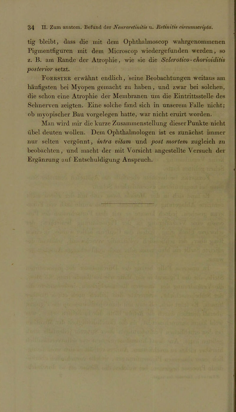 tig bleibt, dass die mit dem Ophthalmoscop wahrgenommenen Pigmentfiguren mit dem Microscop wiedergefunden werden, so z. B. am Bande der Atrophie, wie sie die Sclerotico - chorioiditis posterior setzt. Foerster erwähnt endlich, seine Beobachtungen weitaus am häufigsten bei Myopen gemacht zu haben, und zwar bei solchen, die schon eine Atrophie der Membranen um die Eintrittsstelle des Sehnerven zeigten. Eine solche fand sich in unserem Falle nicht; ob myopischer Bau Vorgelegen hatte, war nicht eruirt worden. Man wird mir die kurze Zusammenstellung dieserPunkte nicht übel deuten wollen. Dem Ophthalmologen ist es zunächst immer nur selten vergönnt, intra vitam und post mortem zugleich zu beobachten, und macht der mit Vorsicht angestellte Versuch der Ergänzung auf Entschuldigung Anspruch.