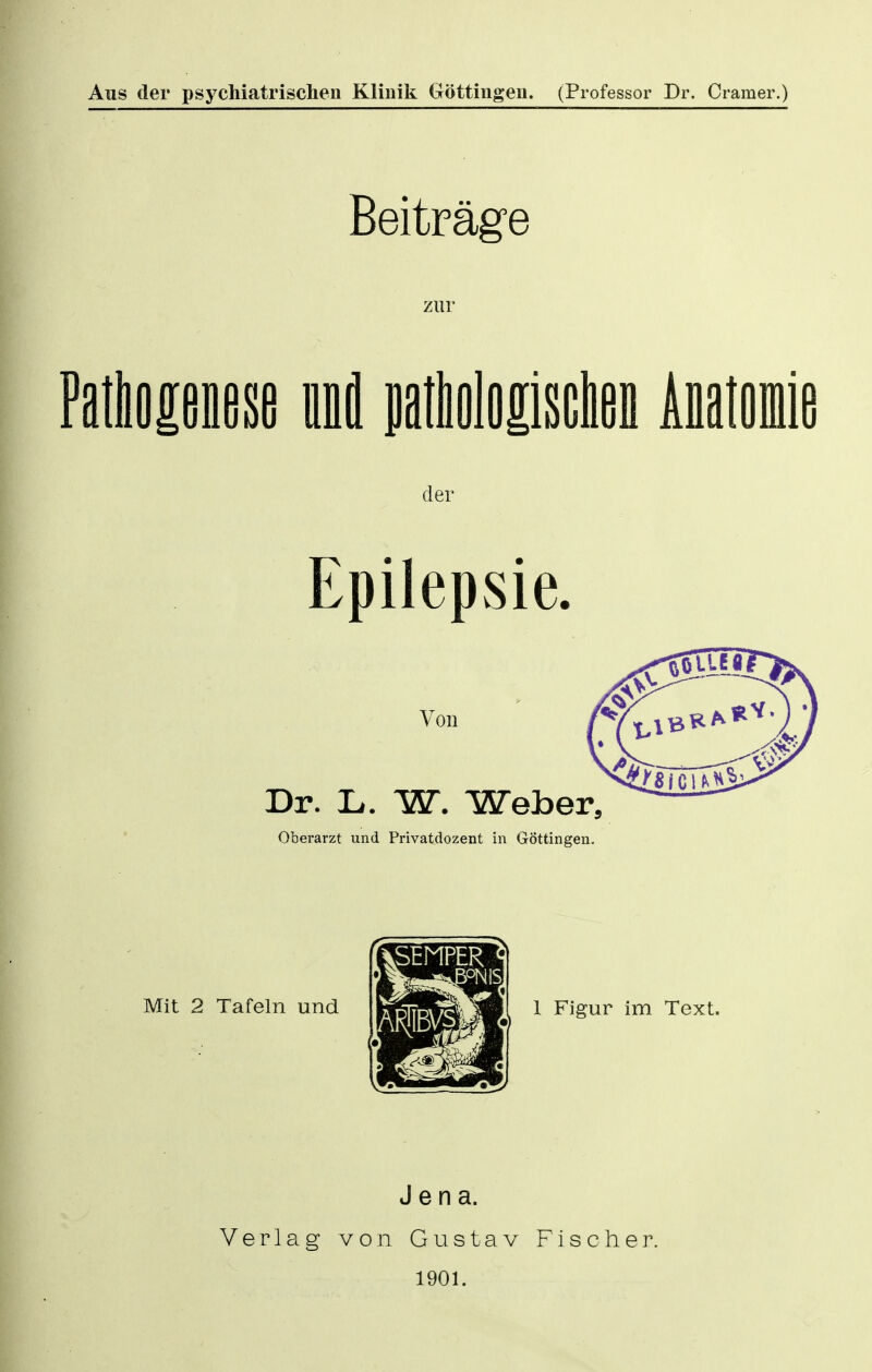 Aus der psychiatrischen Klinik Göttiugen. (Professor Dr. Gramer.) Beiträge zur UUmm und patboloiisciien Anatomie der Epilepsie. Von Dr. L.. W. Weber, Oberarzt und Privatdozent in Göttingen. Mit 2 Tafeln und 1 Figur im Text. Verlag Jena. von Gustav Fischer. 1901.