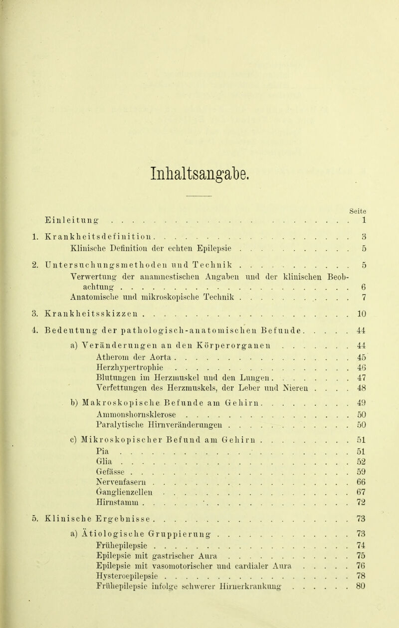 Inhaltsangabe. Seite Einleitung' 1 1. Krankheitsdefinition 3 Klinische Definition der echten Epilepsie . 5 2. Untersuchung'smethoden und Technik 5 Verwertung- der anamnestischen Angaben und der klinischen Beob- achtung 6 Anatomische und mikroskopische Technik 7 3. Krankheitsskizzen 10 4. B e d e u t u n g d e r p a t h 010 g i s c h - a n a 10 m i s c h e n B e f u n d e 44 a) Veränderungen an den Kör per Organen 44 Atherom der Aorta 45 Herzhypertrophie 46 Blutungen im Herzmuskel und den Lungen 47 Verfettungen des Herzmuskels, der Leber und Niereu .... 48 b) Makroskopische Befunde am Gehirn 49 Ammonshornsklerose 50 Paralytische Hirnveränderungen 50 c) Mikroskopischer Befund am Gehirn 51 Pia 51 Glia 52 Gefässe 59 Nervenfasern 66 Ganglienzellen 67 Hirnstamm • 72 5. Klinische Ergebnisse 73 a) Ätiologische Gruppierung . . . ; 73 Frühepilepsie 74 Epilepsie mit gastrischer Aura 75 Epilepsie mit vasomotorischer und cardialer Aura 76 Hysteroepilepsie 78 Friihepilepsie infolge schwerer Hiruerkrankung 80