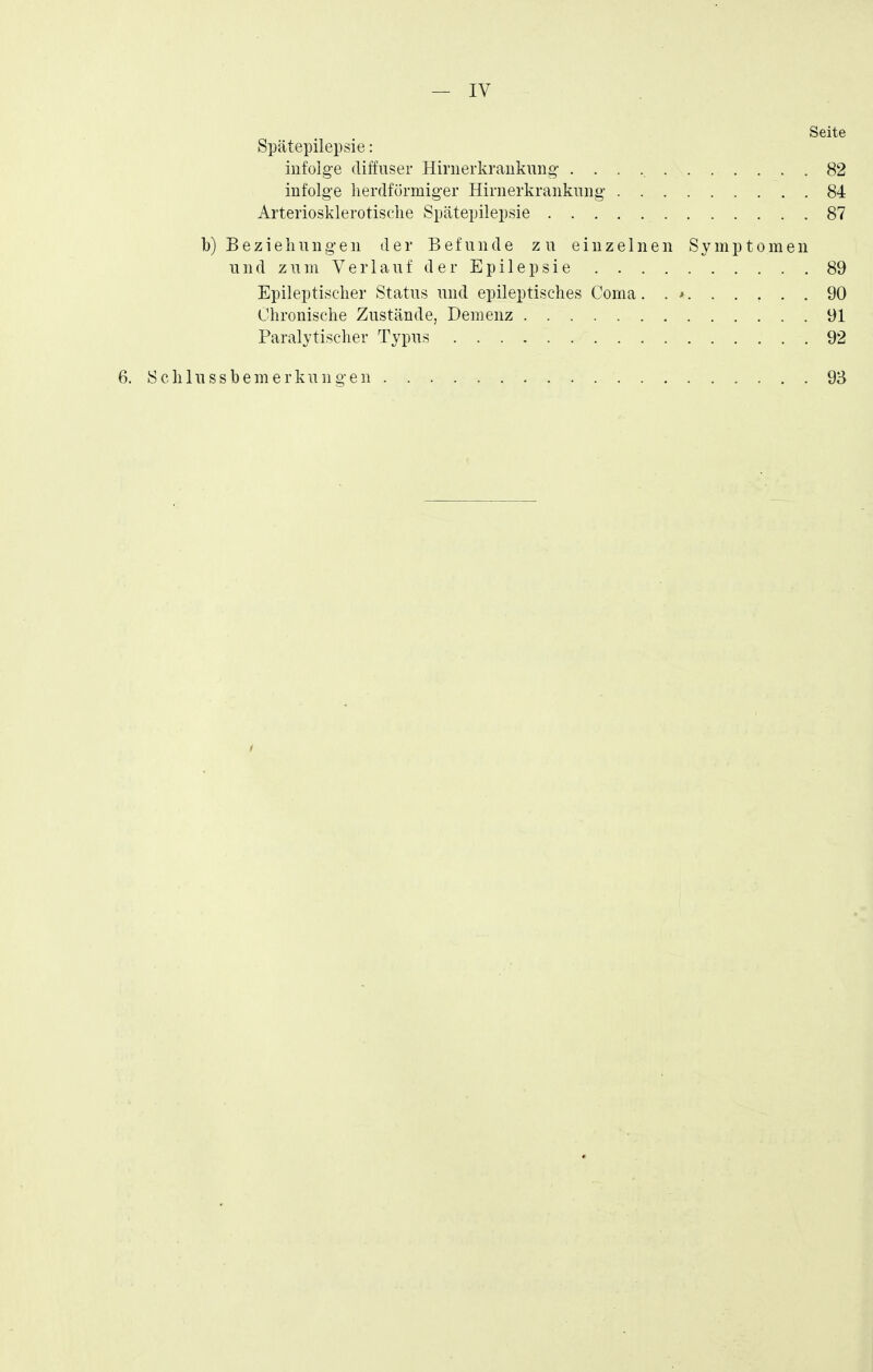 — IV Seite Spätepilepsie: iiifolg-e diffuser Hirnerkraiiknng- 82 infolge lierdfürmiger Hirnerkraiikuiig- 84 Arteriosklerotische Spätepilepsie 87 b) BezieIi 11 nge 11 der Befunde zu einzelnen Symptomen und zum Verlauf der Epilepsie 89 Epileptischer Status und epileptisches Görna. . * 90 Chronische Zustände, Demenz 91 Paralytischer Typus 92 6. Schlussbemerkungen 93
