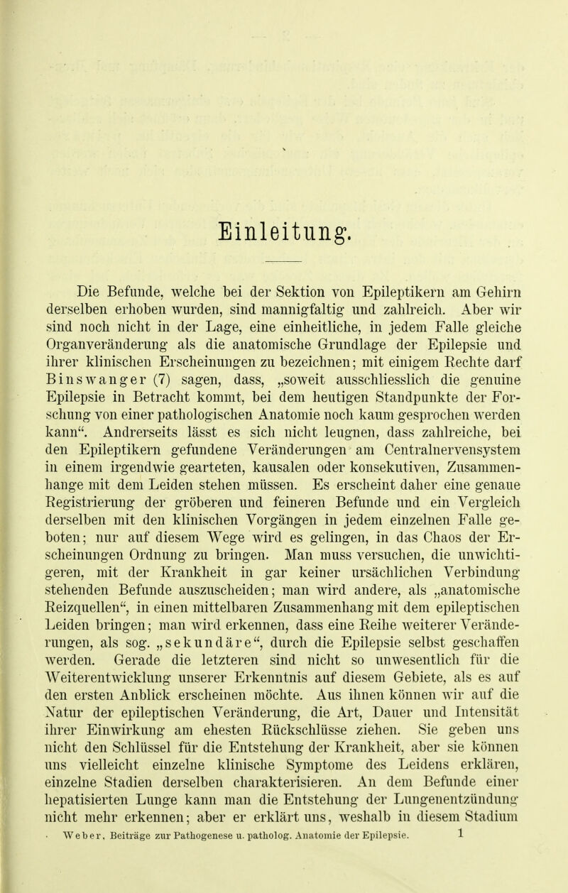 Einleitung. Die Befunde, welche bei der Sektion von Epileptikern am Gehirn derselben erhoben wurden, sind mannigfaltig und zahlreich. Aber wir sind noch nicht in der Lage, eine einheitliche, in jedem Falle gleiche Organveränderung als die anatomische Grundlage der Epilepsie und ihrer klinischen Erscheinungen zu bezeichnen; mit einigem Rechte darf B ins wanger (7) sagen, dass, „soweit ausschliesslich die genuine Epilepsie in Betracht kommt, bei dem heutigen Standpunkte der For- schung von einer pathologischen Anatomie noch kaum gesprochen werden kann. Andrerseits lässt es sich nicht leugnen, dass zahlreiche, bei den Epileptikern gefundene Veränderungen am Centrainervensystem in einem irgendwie gearteten, kausalen oder konsekutiven, Zusammen- hange mit dem Leiden stehen müssen. Es erscheint daher eine genaue Eegistrierung der gröberen und feineren Befunde und ein Vergleich derselben mit den klinischen Vorgängen in jedem einzelnen Falle ge- boten; nur auf diesem Wege wird es gelingen, in das Chaos der Er- scheinungen Ordnung zu bringen. Man muss versuchen, die unwichti- geren, mit der Krankheit in gar keiner ursächlichen Verbindung stellenden Befunde auszuscheiden; man wird andere, als „anatomische Reizquellen, in einen mittelbaren Zusammenhang mit dem epileptischen Leiden bringen; man wird erkennen, dass eine Reihe weiterer Verände- rungen, als sog. „sekundäre, durch die Epilepsie selbst geschaffen werden. Gerade die letzteren sind nicht so unwesentlich für die Weiterentwicklung unserer Erkenntnis auf diesem Gebiete, als es auf den ersten Anblick erscheinen möchte. Aus ihnen können wir auf die Natur der epileptischen Veränderung, die Art, Dauer und Intensität ihrer Einwirkung am ehesten Rückschlüsse ziehen. Sie geben uns nicht den Schlüssel für die Entstehung der Krankheit, aber sie können uns vielleicht einzelne klinische Symptome des Leidens erklären, einzelne Stadien derselben charakterisieren. An dem Befunde einer hepatisierten Lunge kann man die Entstehung der Lungenentzündung nicht mehr erkennen; aber er erklärt uns, weshalb in diesem Stadium