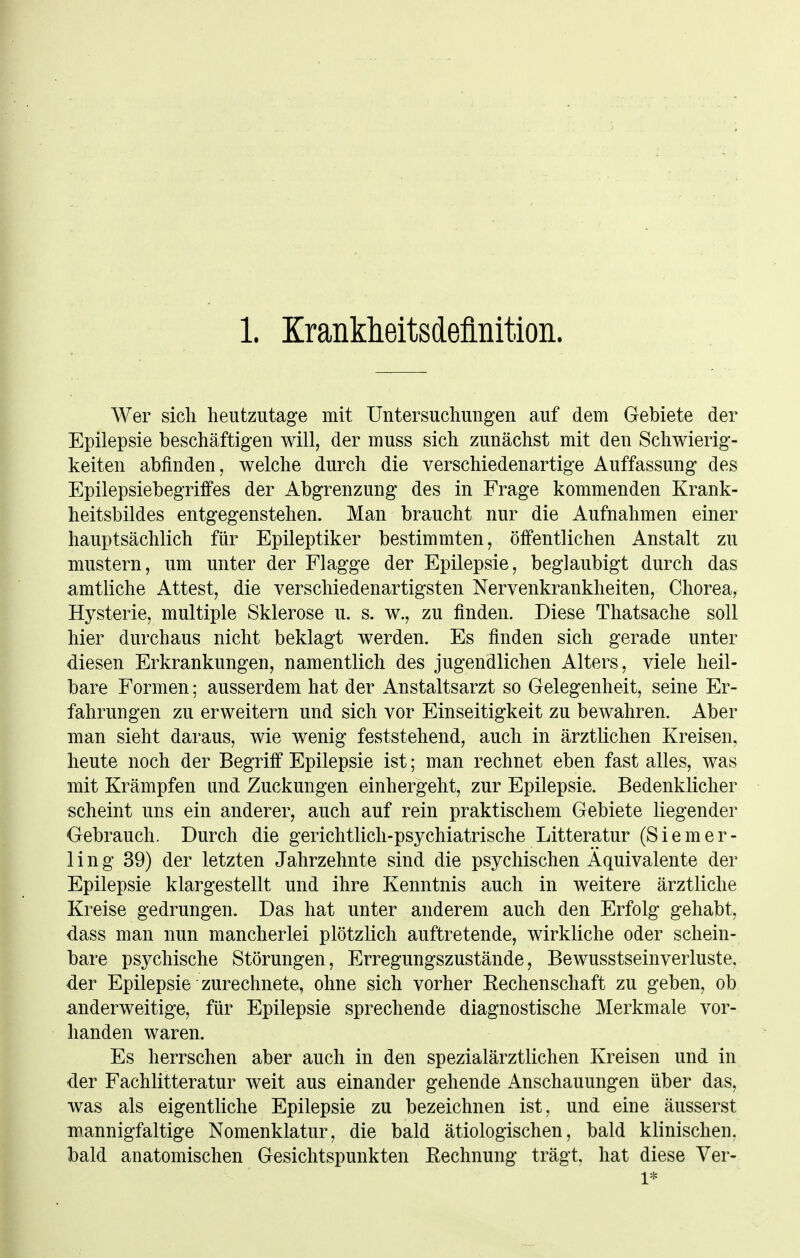 1. Krankheitsdeflnition. Wer sich heutzutage mit Untersuchungen auf dem Gebiete der Epilepsie beschäftigen will, der muss sich zunächst mit den Schwierig- keiten abfinden, welche durch die verschiedenartige Auffassung des Epilepsiebegriifes der Abgrenzung des in Frage kommenden Krank- heitsbildes entgegenstehen. Man braucht nur die Aufnahmen einer hauptsächlich für Epileptiker bestimmten, öffentlichen Anstalt zu mustern, um unter der Flagge der Epilepsie, beglaubigt durch das amtliche Attest, die verschiedenartigsten Nervenkrankheiten, Chorea, Hysterie, multiple Sklerose u. s. w., zu finden. Diese Thatsache soll hier durchaus nicht beklagt werden. Es finden sich gerade unter diesen Erkrankungen, namentlich des jugendlichen Alters, viele heil- bare Formen; ausserdem hat der Anstaltsarzt so Gelegenheit, seine Er- fahrungen zu erweitern und sich vor Einseitigkeit zu bewahren. Aber man sieht daraus, wie wenig feststehend, auch in ärztlichen Kreisen, heute noch der Begriff Epilepsie ist; man rechnet eben fast alles, was mit Krämpfen und Zuckungen einhergeht, zur Epilepsie. Bedenklicher scheint uns ein anderer, auch auf rein praktischem Gebiete liegender Gebrauch. Durch die gerichtlich-psychiatrische Litteratur (Siemer- 1 i n g 39) der letzten Jahrzehnte sind die psychischen Äquivalente der Epilepsie klargestellt und ihre Kenntnis auch in weitere ärztliche Kreise gedrungen. Das hat unter anderem auch den Erfolg gehabt, dass man nun mancherlei plötzlich auftretende, wirkliche oder schein- bare psychische Störungen, Erregungszustände, Bewusstseinverluste. der Epilepsie zurechnete, ohne sich vorher Rechenschaft zu geben, ob anderweitige, für Epilepsie sprechende diagnostische Merkmale vor- handen waren. Es herrschen aber auch in den spezialärztlichen Kreisen und in der Fachlitteratur weit aus einander gehende Anschauungen über das, was als eigentliche Epilepsie zu bezeichnen ist, und eine äusserst mannigfaltige Nomenklatur, die bald ätiologischen, bald klinischen, bald anatomischen Gesichtspunkten Rechnung trägt, hat diese Ver- 1*