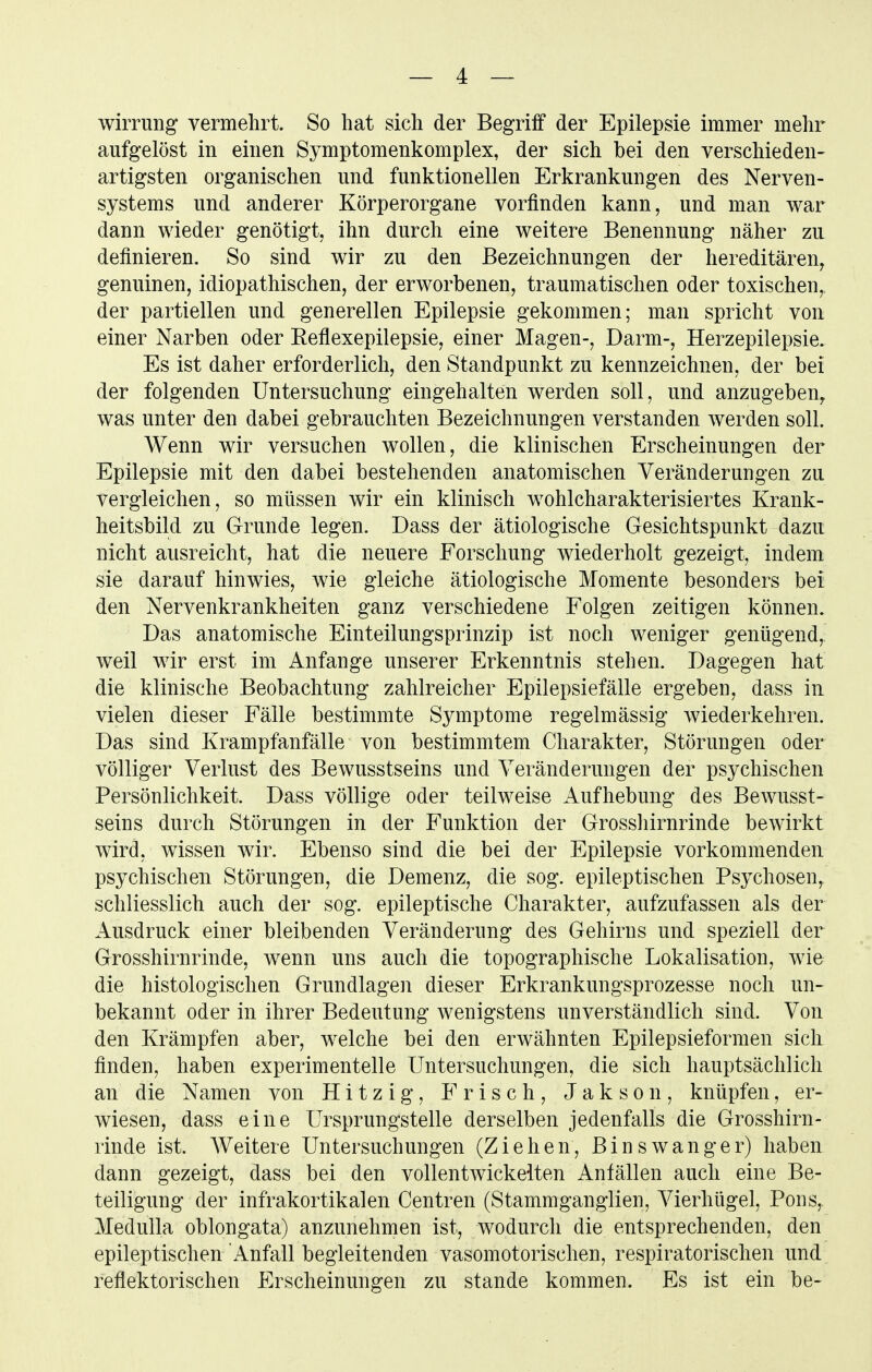 wiiTung vermehrt. So hat sich der Begriff der Epilepsie immer mehr aufgelöst in einen Symptomenkomplex, der sich bei den verschieden- artigsten organischen und funktionellen Erkrankungen des Nerven- systems und anderer Körperorgane vorfinden kann, und man war dann wieder genötigt, ihn durch eine weitere Benennung näher zu definieren. So sind wir zu den Bezeichnungen der hereditären, genuinen, idiopathischen, der erworbenen, traumatischen oder toxischen,, der partiellen und generellen Epilepsie gekommen; man spricht von einer Narben oder Eeflexepilepsie, einer Magen-, Darm-, Herzepilepsie. Es ist daher erforderlich, den Standpunkt zu kennzeichnen, der bei der folgenden Untersuchung eingehalten werden soll, und anzugeben^ was unter den dabei gebrauchten Bezeichnungen verstanden werden soll. Wenn wir versuchen wollen, die klinischen Erscheinungen der Epilepsie mit den dabei bestehenden anatomischen Veränderungen zu vergleichen, so müssen wir ein klinisch wohlcharakterisiertes Krank- heitsbild zu Grunde legen. Dass der ätiologische Gesichtspunkt dazu nicht ausreicht, hat die neuere Forschung wiederholt gezeigt, indem sie darauf hinwies, wie gleiche ätiologische Momente besonders bei den Nervenkrankheiten ganz verschiedene Folgen zeitigen können. Das anatomische Einteilungsprinzip ist noch weniger genügend,, weil wir erst im Anfange unserer Erkenntnis stehen. Dagegen hat die klinische Beobachtung zahlreicher Epilepsiefälle ergeben, dass in vielen dieser Fälle bestimmte Symptome regelmässig wiederkehren. Das sind Krampfanfälle von bestimmtem Charakter, Störungen oder völliger Verlust des Bewusstseins und Veränderungen der psychischen Persönlichkeit. Dass völlige oder teilweise Aufhebung des Bewusst- seins durch Störungen in der Funktion der Grosshirnrinde bewirkt wird, wissen wir. Ebenso sind die bei der Epilepsie vorkommenden psychischen Störungen, die Demenz, die sog. epileptischen Psychosen, schliesslich auch der sog. epileptische Charakter, aufzufassen als der Ausdruck einer bleibenden Veränderung des Gehirns und speziell der Grosshirnrinde, wenn uns auch die topographische Lokalisation, wie die histologischen Grundlagen dieser Erkrankungsprozesse noch un- bekannt oder in ihrer Bedeutung wenigstens unverständlich sind. Von den Krämpfen aber, welche bei den erwähnten Epilepsieformen sich finden, haben experimentelle Untersuchungen, die sich hauptsächlich an die Namen von Hitzig, Frisch, Jakson, knüpfen, er- wiesen, dass eine Ursprungstelle derselben jedenfalls die Grosshirn- rinde ist. Weitere Untersuchungen (Ziehen, Binswanger) haben dann gezeigt, dass bei den vollentwickelten Anfällen auch eine Be- teiligung der infrakortikalen Centren (Stammganglien, Vierhügel, Pons, Medulla oblongata) anzunehmen ist, wodurch die entsprechenden, den epileptischen Anfall begleitenden vasomotorischen, respiratorischen und reflektorischen Erscheinungen zu stände kommen. Es ist ein be-