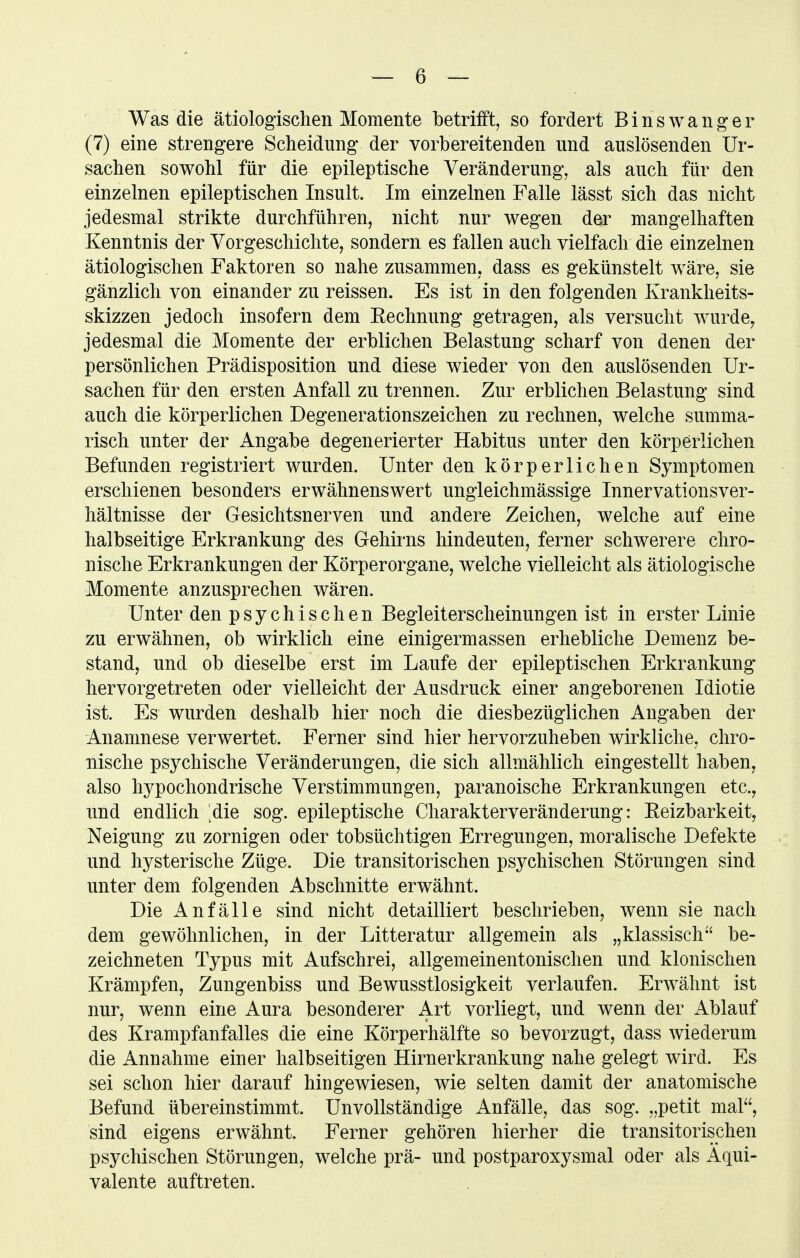 Was die ätiologischen Momente betrifft, so fordert Eins wanger (7) eine strengere Scheidung der vorbereitenden und auslösenden Ur- sachen sowohl für die epileptische Veränderung, als auch für den einzelnen epileptischen Insult. Im einzelnen Falle lässt sich das nicht jedesmal strikte durchführen, nicht nur wegen der mangelhaften Kenntnis der Vorgeschichte, sondern es fallen auch vielfach die einzelnen ätiologischen Faktoren so nahe zusammen, dass es gekünstelt wäre, sie gänzlich von einander zu reissen. Es ist in den folgenden Krankheits- skizzen jedoch insofern dem Eechnung getragen, als versucht wurde^ jedesmal die Momente der erblichen Belastung scharf von denen der persönlichen Prädisposition und diese wieder von den auslösenden Ur- sachen für den ersten Anfall zu trennen. Zur erblichen Belastung sind auch die körperlichen Degenerationszeichen zu rechnen, welche summa- risch unter der Angabe degenerierter Habitus unter den körperlichen Befunden registriert wurden. Unter den körperlichen Symptomen erschienen besonders erwähnenswert ungleichmässige Innervationsver- hältnisse der Gesichtsnerven und andere Zeichen, welche auf eine halbseitige Erkrankung des Gehirns hindeuten, ferner schwerere chro- nische Erkrankungen der Körperorgane, welche vielleicht als ätiologische Momente anzusprechen wären. Unter den psychischen Begleiterscheinungen ist in erster Linie zu erwähnen, ob wirklich eine einigermassen erhebliche Demenz be- stand, und ob dieselbe erst im Laufe der epileptischen Erkrankung hervorgetreten oder vielleicht der Ausdruck einer angeborenen Idiotie ist. Es wurden deshalb hier noch die diesbezüglichen Angaben der Anamnese verwertet. Ferner sind hier hervorzuheben wirkliche, chro- nische psychische Veränderungen, die sich allmählich eingestellt haben, also hypochondrische Verstimmungen, paranoische Erkrankungen etc.^ und endlich die sog. epileptische Charakterveränderung: Eeizbarkeit, Neigung zu zornigen oder tobsüchtigen Erregungen, moralische Defekte und hysterische Züge. Die transitorischen psychischen Störungen sind unter dem folgenden Abschnitte erwähnt. Die Anfälle sind nicht detailliert beschrieben, wenn sie nach dem gewöhnlichen, in der Litteratur allgemein als „klassisch be- zeichneten Typus mit Aufschrei, allgemeinentonischen und klonischen Krämpfen, Zungenbiss und Bewusstlosigkeit verlaufen. Erwähnt ist nur, wenn eine Aura besonderer Art vorliegt, und wenn der Ablauf des Krampfanfalles die eine Körperhälfte so bevorzugt, dass wiederum die Annahme einer halbseitigen Hirnerkrankung nahe gelegt wird. Es sei schon hier darauf hingewiesen, wie selten damit der anatomische Befund übereinstimmt. Unvollständige Anfälle, das sog. „petit mal, sind eigens erwähnt. Ferner gehören hierher die transitorischen psychischen Störungen, welche prä- und postparoxysmal oder als Äqui- valente auftreten.
