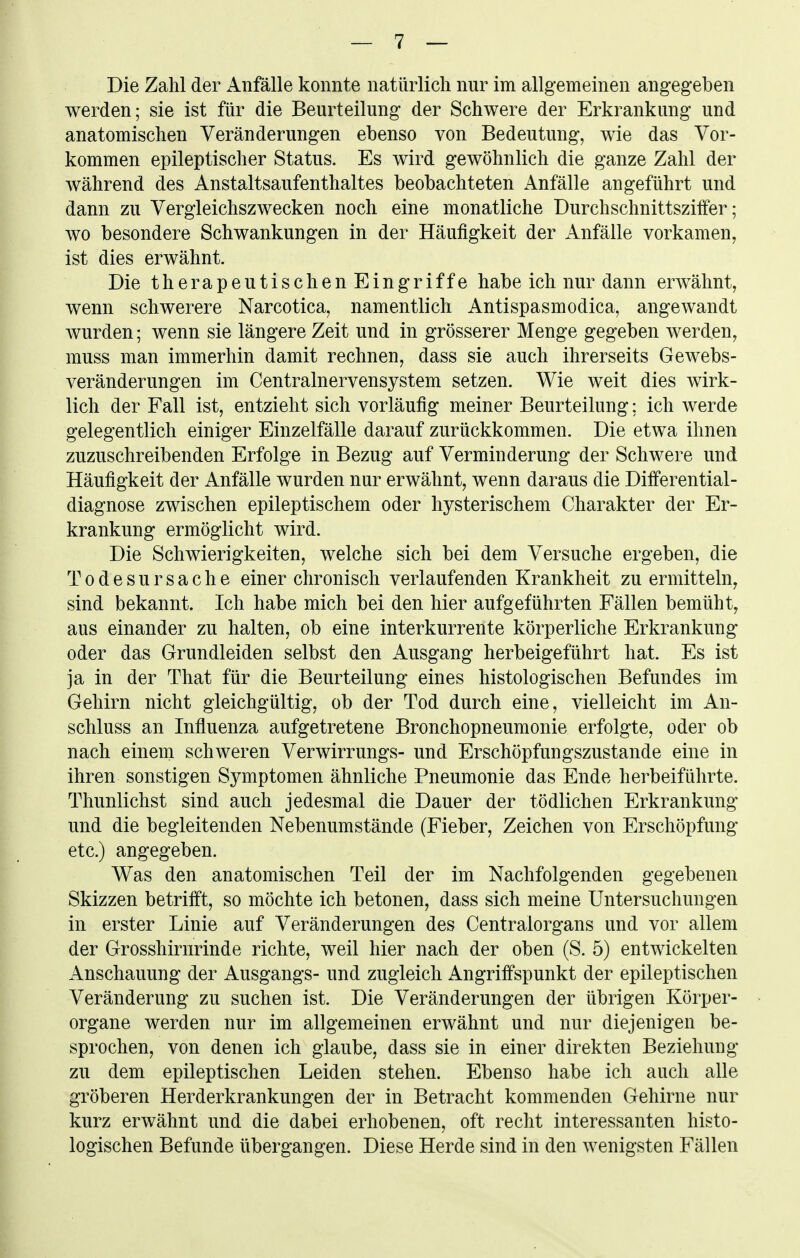 Die Zahl der Anfälle konnte natürlich nur im allgemeinen angegeben werden; sie ist für die Beurteilung der Schwere der Erkrankung und anatomischen Veränderungen ebenso von Bedeutung, wie das Vor- kommen epileptischer Status. Es wird gewöhnlich die ganze Zahl der während des Anstaltsaufenthaltes beobachteten Anfälle angeführt und dann zu Vergleichszwecken noch eine monatliche Durchschnittszitfer; wo besondere Schwankungen in der Häufigkeit der Anfälle vorkamen, ist dies erwähnt. Die therapeutischenEingriffe habe ich nur dann erwähnt, wenn schwerere Narcotica, namentlich Antispasmodica, angewandt Avurden; wenn sie längere Zeit und in grösserer Menge gegeben werden, muss man immerhin damit rechnen, dass sie auch ihrerseits Gewebs- veränderungen im Centrainervensystem setzen. Wie weit dies wirk- lich der Fall ist, entzieht sich vorläufig meiner Beurteilung; ich werde gelegentlich einiger Einzelfälle darauf zurückkommen. Die etwa ihnen zuzuschreibenden Erfolge in Bezug auf Verminderung der Schwere und Häufigkeit der Anfälle wurden nur erwähnt, wenn daraus die Differential- diagnose zwischen epileptischem oder hysterischem Charakter der Er- krankung ermöglicht wird. Die Schwierigkeiten, welche sich bei dem Versuche ergeben, die Todesursache einer chronisch verlaufenden Krankheit zu ermitteln, sind bekannt. Ich habe mich bei den hier aufgeführten Fällen bemüht, aus einander zu halten, ob eine interkurrente körperliche Erkrankung oder das Grundleiden selbst den Ausgang herbeigeführt hat. Es ist ja in der That für die Beurteilung eines histologischen Befundes im Gehirn nicht gleichgültig, ob der Tod durch eine, vielleicht im An- schluss an Influenza aufgetretene Bronchopneumonie erfolgte, oder ob nach einem schweren Verwirrungs- und Erschöpfungszustande eine in ihren sonstigen Symptomen ähnliche Pneumonie das Ende herbeiführte. Thunlichst sind auch jedesmal die Dauer der tödlichen Erkrankung und die begleitenden Nebenumstände (Fieber, Zeichen von Erschöpfung etc.) angegeben. Was den anatomischen Teil der im Nachfolgenden gegebenen Skizzen betrifft, so möchte ich betonen, dass sich meine Untersuchungen in erster Linie auf Veränderungen des Centraiorgans und vor allem der Grosshirnrinde richte, weil hier nach der oben (S. 5) entwickelten Anschauung der Ausgangs- und zugleich Angriffspunkt der epileptischen Veränderung zu suchen ist. Die Veränderungen der übrigen Körper- organe werden nur im allgemeinen erwähnt und nur diejenigen be- sprochen, von denen ich glaube, dass sie in einer direkten Beziehung zu dem epileptischen Leiden stehen. Ebenso habe ich auch alle gröberen Herderkrankungen der in Betracht kommenden Gehirne nur kurz erwähnt und die dabei erhobenen, oft recht interessanten histo- logischen Befunde übergangen. Diese Herde sind in den wenigsten Fällen