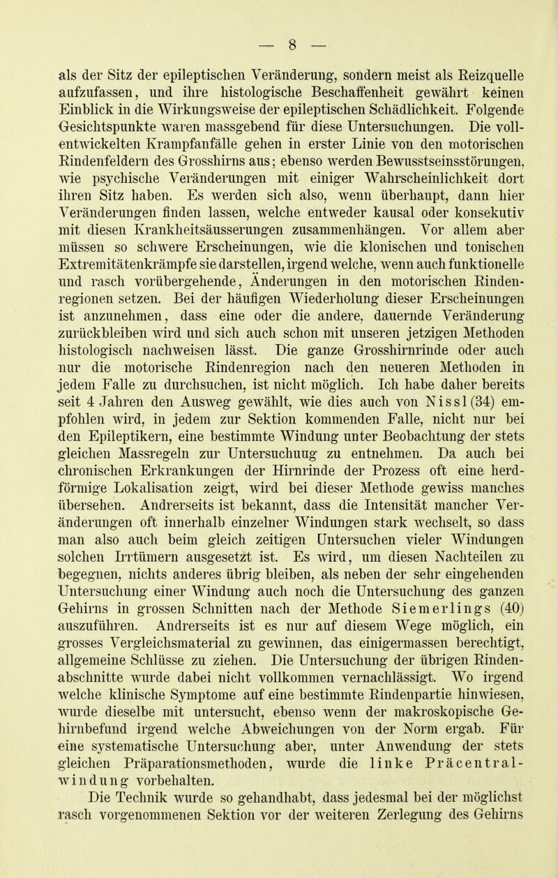 als der Sitz der epileptischen Veränderung, sondern meist als Reizquelle aufzufassen, und ihre histologische Beschaffenheit gewährt keinen Einblick in die Wirkungsweise der epileptischen Schädlichkeit. Folgende Gesichtspunkte waren massgebend für diese Untersuchungen. Die voll- entwickelten Krampfanfälle gehen in erster Linie von den motorischen Rindenfeldern des Grosshirns aus; ebenso werden Bewusstseinsstörungen, wie psychische Veränderungen mit einiger Wahrscheinlichkeit dort ihren Sitz haben. Es werden sich also, wenn überhaupt, dann hier Veränderungen finden lassen, welche entweder kausal oder konsekutiv mit diesen Krankheitsäusserungen zusammenhängen. Vor allem aber müssen so schwere Erscheinungen, wie die klonischen und tonischen Extremitätenkrämpfe sie darstellen, irgend welche, wenn auch funktionelle und rasch vorübergehende, Änderungen in den motorischen Rinden- regionen setzen. Bei der häufigen Wiederholung dieser Erscheinungen ist anzunehmen, dass eine oder die andere, dauernde Veränderung zurückbleiben wird und sich auch schon mit unseren jetzigen Methoden histologisch nachweisen lässt. Die ganze Grosshirnrinde oder auch nur die motorische Rindenregion nach den neueren Methoden in jedem Falle zu durchsuchen, ist nicht möglich. Ich habe daher bereits seit 4 Jahren den Ausweg gewählt, wie dies auch von N i s s 1 (34) em- pfohlen wird, in jedem zur Sektion kommenden Falle, nicht nur bei den Epileptikern, eine bestimmte Windung unter Beobachtung der stets gleichen Massregeln zur Untersuchung zu entnehmen. Da auch bei chronischen Erkrankungen der Hirnrinde der Prozess oft eine herd- förmige Lokalisation zeigt, wird bei dieser Methode gewiss manches übersehen. Andrerseits ist bekannt, dass die Intensität mancher Ver- änderungen oft innerhalb einzelner Windungen stark wechselt, so dass man also auch beim gleich zeitigen Untersuchen vieler Windungen solchen Irrtümern ausgesetzt ist. Es wird, um diesen Nachteilen zu begegnen, nichts anderes übrig bleiben, als neben der sehr eingehenden Untersuchung einer Windung auch noch die Untersuchung des ganzen Gehirns in grossen Schnitten nach der Methode Siemerlings (40) auszuführen. Andrerseits ist es nur auf diesem Wege möglich, ein grosses Vergleichsmaterial zu gewinnen, das einigermassen berechtigt, allgemeine Schlüsse zu ziehen. Die Untersuchung der übrigen Rinden- abschnitte wurde dabei nicht vollkommen vernachlässigt. Wo irgend welche klinische Symptome auf eine bestimmte Rindenpartie hinwiesen, wurde dieselbe mit untersucht, ebenso wenn der makroskopische Ge- hirnbefund irgend welche Abweichungen von der Norm ergab. Für eine systematische Untersuchung aber, unter Anwendung der stets gleichen Präparationsmethoden, wurde die linke Präcentral- w i n d u n g vorbehalten. Die Technik wurde so gehandhabt, dass jedesmal bei der möglichst rasch vorgenommenen Sektion vor der weiteren Zerlegung des Gehirns