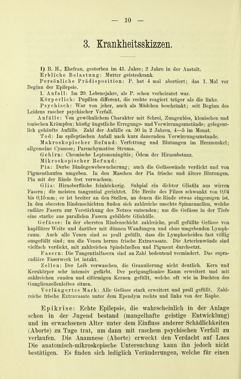 3. Krankheitsskizzen. 1) B. H., Ehefrau, gestorben im 41. Jahre; 2 Jahre in der Anstalt. Erbliche Belastung-: Mutter geisteskrank. Persönliche Prädisposition: P. hat 4 mal abortiert; das 1. Mal vor Beginn der Epilepsie. 1. Anfall: Im 20. Lebensjahre, als P. schon verheiratet war. Körperlich: Pupillen different, die rechte reagiert träger als die linke. Psychisch: War von jeher, auch als Mädchen beschränkt; seit Beginn des Leidens rascher psychischer Verfall. Anfälle: Von gewöhnlichem Charakter mit Schrei, Zungenbiss, klonischen und tonischen Krämpfen; häufig ängstliche Erregungs- und Verwirrungszustände; gelegent- lich gehäufte Anfälle. Zahl der Anfälle ca. 50 in 2 Jahren, 4—5 im Monat. Tod: Im epileptischen Anfall nach kurz dauerndem Verwirrungszustande. Makroskopischer Befund: Verfettung und Blutungen im Herzmuskel; allgemeine Cyanose; Parenchymatöse Struma. Gehirn: Chronische Leptomeningitis; Ödem der Hirnsubstanz. Mikroskopischer Befund: Pia: Derbe Bindegewebswucherung; auch die Gefässwände verdickt und von Pigmenthaufen umgeben. In den Maschen der Pia frische und ältere Blutungen. Pia mit der Einde fest verwachsen. Glia: Hirnoberfläche feinhöckerig. Subpial ein dichter Gliafilz aus wirren Fasern; die meisten tangential gerichtet. Die Breite des Filzes schwankt von 0,04 bis 0,15 mm; er ist breiter an den Stellen, an denen die Rinde etwas eingezogen ist. In den obersten Rindenschichten finden sich zahlreiche unechte Spinnenzellen, welche radiäre Fasern zur Verstärkung des Netzes entsenden; um die Gefässe in der Tiefe eine starke aus parallelen Fasern gebildete Gliahülle. Gefässe: In der obersten Rindenschicht zahlreiche, prall gefüllte Gefässe von kapillärer Weite und darüber mit dünnen Wandungen und ohne umgebenden Lymph- raum. Auch alle Venen sind so prall gefüllt, dass die Lymphscheiden fast völlig* ausgefüllt sind; um die Venen herum frische Extravasate. Die Arterienwände sind vielfach verdickt, mit zahlreichen Spindelzellen und Pigment durchsetzt. Fasern: Die Tangentialfasern sind an Zahl bedeutend vermindert. Das supra- radiäre Faserwerk ist intakt. Zellen: Der Leib verwaschen, die Granulierung nicht deutlich. Kern und Kernkörper sehr intensiv gefärbt. Der periganglionäre Raum erweitert und mit zahlreichen runden und eiförmigen Kernen gefüllt, welche oft wie in Buchten des Ganglienzellenleibes sitzen. Verlängertes Mark: Alle Gefässe stark erweitert und prall gefüllt. Zahl- reiche frische Extravasate unter dem Ependym rechts und links von der Raplie. Epikrise: Echte Epilepsie, die walirscheinlicli in der Anlage schon in der Jugend bestand (mangelhafte geistige Entwicklung) und im erwachsenen Alter unter dem Einfluss anderer Schädlichkeiten (Aborte) zu Tage trat, um dann mit raschem psychischen Verfall zu verlaufen. Die Anamnese (Aborte) erweckt den Verdacht auf Lues Die anatomisch-mikroskopische Untersuchung kann ihn jedoch nicht bestätigen. Es finden sich lediglich Veränderungen, welche für einen