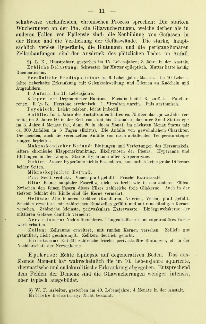 schubweise verlaufenden, chronischen Prozess sprechen: Die starken Wucherungen an der Pia, die Gliawucherungen, welche derber als in anderen Fällen von Epilepsie sind; die Neubildung von Gefässen in der Einde und die Verdickung der Gefässwände. Die starke, haupt- sächlich venöse Hyperämie, die Blutungen und die periganglionären Zellanhäufungen sind der Ausdruck des plötzlichen Todes im Anfall. 2) L, K., Haustochter, gestorben im 15. Lebensjahre; 3 Jahre in der Anstalt. Erbliche Belastung: Schwester der Mutter epileptisch. Mutter hatte häufig* Rheumatismus. Persönliche Pradisposition: Im 6. Lebensjahre Masern. Im 10. Lebens- jahre fieberhafte Erkrankung mit Gelenkschwellung und Ödemen an Knöcheln und Augenlidern. 1. Anfall: Im 11. Lebensjahre. Körperlich: Degenerierter Habitus. Facialis bleibt R. zurück. Patellar- reflex. R > L. Herztöne arythmisch. 1. Mitralton unrein. Puls arythmisch. Psychisch: Leicht reizbar; leicht imbecilL Anfälle: Im 1. Jahre des Anstaltsaufenthaltes ca. 70 über das ganze Jahr ver- teilt; im 2. Jahre 90 in der Zeit von Juni bis Dezember, darunter 2 mal Status ep.; im 3. Jahre 4 Monate frei, dann 20 in einem Monat, im nächsten Monat Status mit ca. 300 Anfällen in 3 Tagen (Exitus). Die Anfälle von gewöhnlichem Charakter. Die meisten, auch die vereinzelten Anfälle von rasch abfallenden Temperatursteige- rungen begleitet. Makroskopischer Befund: Blutungen und Verfettungen des Herzmuskels. Ältere chronische Klappenerkrankung. Ekchymosen der Pleura. Hyperämie und Blutungen in der Lunge. Starke Hyperämie aller Körperorgaue. Gehirn: Ausser Hyperämie nichts Besonderes, namentlich keine grobe Differenz beider Seiten. Mikroskopischer Befund: Pia: Nicht verdickt. Venen prall gefüllt. Frische Extravasate. Glia: Feiner subpialer Faserfilz, nicht so breit wie in den anderen Fällen. Zwischen den feinen Fasern dieses Filzes zahlreiche freie Gliakerne. Auch in der tiefsten Schicht der Rinde sind die Kerne vermehrt. Gefässe: Alle feineren Gefässe (Kapillaren, Arterien, Venen) prall gefüllt. Scheiden erweitert, mit zahlreichen Rundzellen gefüllt und mit randständigen Kernen versehen. Zahlreiche kleinste, perivaskuläre Extravasate. Bindegewebskerne der mittleren Gefässe deutlich vermehrt. Nervenfasern: Nichts Besonderes. Tangentialfasern und supraradiäres Faser- werk erhalten. Zellen: Zellräume erweitert, mit runden Kernen versehen. Zellleib gut granuliert, nicht geschrumpft. Zellkern deutlich gefärbt. Hirnstamm: Enthält zahlreiche frische perivaskuläre Blutungen, oft in der Nachbarschaft der Nervenkerne. Epikrise: Echte Epilepsie auf degenerativen Boden. Das aus- lösende Moment hat wahrscheinlich die im 10. Lebensjahre aquirierte^ rheumatische und endokarditische Erkrankung abgegeben. Entsprechend dem Fehlen der Demenz sind die Gliawucherungen weniger intensiv, aber typisch ausgebildet. 3) W. F. Arbeiter, gestorben im 40. Lebensjahre; 4 Monate in der Anstalt. Erbliche Belastung: Nicht bekannt.